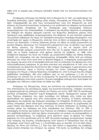 17
λάβει ποτέ τη μορφή μιας επίσημης translatio imperii από την Κωνσταντινούπολη στη
Μόσχα.
Ο Ισίδωρος επέστρεψε στη Μόσχα από τη Φλωρεντία το 1441, ως καρδινάλιος της
Ρωμαϊκής Εκκλησίας, αφού ταξίδεψε μέσο Ιταλίας, Ουγγαρίας και Πολωνίας. Οι Ρώσοι
είχαν πληροφορηθεί και από τους αντιπροσώπους τους στη Φλωρεντία και από
κύκλους της Κωνσταντινούπολης τα σχετικά με την αντίσταση του Μάρκου του Ευγενικού
στις συνοδικές αποφάσεις και την αποκήρυξη μιας πλειοψηφίας Ελλήνων
συμμετασχόντων που επακολούθησε. Η απόφαση του Μεγάλου Πρίγκιπα να απορρίψει
τον Ισίδωρο δεν σήμαινε εξέγερση εναντίον του Βυζαντίου· βασιζόταν μάλλον στην
προσμονή μιας ορθόδοξης ανασυγκρότησης στο Βυζάντιο. Σε μια επιστολή ενδεικτική
του μεγάλου σεβασμού του προς τον πρόσφατα εκλεγμένο πατριάρχη Μητροφάνη -που
υποστήριξε κατ' αρχήν τη Φλωρεντία, αλλά δεν ήταν σε θέση να διακηρύξει επίσημα την
Ένωση των Εκκλησιών- ο Μέγας Πρίγκιπας ζήτησε την άδεια να εκλέξει μητροπολίτη σε
ρωσικό έδαφος: «Ικετεύουμε την πανιερότατη μακαριότητα σας να εξετάσει τους ιερούς
και θείους κανόνες της Ελληνικής Εκκλησίας [...] και να εγκρίνει ώστε να
πραγματοποιηθεί ορισμός μητροπολίτη στην ίδια του τη χώρα». Καμία απάντηση δεν
ήρθε, και οι Ρώσοι περίμεναν επτά χρόνια προτού να προβούν, το 1448, στον
ανεξάρτητο διορισμό του Ιωνά του Ρυαζάν ως μητροπολίτη Κιέβου και πάσης Ρωσίας,
δηλαδή του υποψηφίου που είχε προηγουμένως απορριφθεί. Μέσα από μια επίσημη
απονομή του τίτλου στον Ιωνά από το βασιλιά Κάζιμιρ Δ', ο διορισμός αναγνωρίστηκε
ως νόμιμος όχι μόνο από τη Μοσχοβία αλλά και από τις επισκοπές που βρίσκονταν στην
πολωνολιθουανική επικράτεια. Σε μια άλλη επιστολή που απευθύνεται το 1451 στον νέο
αυτοκράτορα του Βυζαντίου Κωνσταντίνο (δεν υπήρχε πατριάρχης τη χρονιά εκείνη στην
Κωνσταντινούπολη, αφού ο Ουνίτης κάτοχος του τίτλου, Γρηγόριος Μάμμας, είχε
καταφύγει στη Ρώμη), ο Μέγας Πρίγκιπας υποσχέθηκε ότι, από τη στιγμή που θα υπάρξει
ορθόδοξος πατριάρχης, «θα είναι καθήκον μας να του γράψουμε [...] και να του
ζητήσουμε την ευλογία του σε όλα τα ζητήματα». Τα γεγονότα της Κωνσταντινούπολης
που ακολούθησαν είναι πολύ γνωστά: η Ένωση κηρύχθηκε επίσημα στην Αγία Σοφία τον
Δεκέμβριο του 1452 και η πόλη έπεσε τον Μάιο του 1453.
Απόρριψη της Φλωρεντίας, όπως και λεπτότητα και επιφυλακτικότητα απέναντι
στις απελπισμένες και κλονιζόμενες αρχές της Κωνσταντινούπολης, υπήρξαν συνεπώς
τα χαρακτηριστικά της επίσημης στάσης των Ρώσων για τα έτη 1439-1453. Οι ανεπίσημες
ωστόσο αντιδράσεις έπαιρναν συχνά διαφορετική τροπή. Προέρχονταν κυρίως από
τους Ρώσους κληρικούς που είχαν συνοδέψει τον Ισίδωρο στην Ιταλία και είχαν
ακολουθήσει τον αρχηγό τους στην αναγνώριση της Ένωσης. Ο Ρώσος επίσκοπος
Αβραάμιος του Σούζνταλ είχε πράγματι υπογράψει την απόφαση. Οι Έλληνες, που είχαν
επίσης υπογράψει, αλλά τελικά είχαν υπαναχωρήσει, επικαλέστηκαν τις ψυχολογικές και
υλικές πιέσεις που δέχτηκαν από τους Λατίνους. Οι Ρώσοι απέδωσαν τις αιτιάσεις στα
«πλάγια μέσα» του Ισιδώρου και στην «προδοσία» των Ελλήνων. Ήδη το 1393 ο
πατριάρχης Αντώνιος είχε καλέσει τους Ρώσους να επιδείξουν νομιμοφροσύνη απέναντι
στο ορθόδοξο Βυζάντιο, αλλά είχε εξίσου αναγνωρίσει την ανάγκη να «απορριφθούν οι
αιρετικοί αυτοκράτορες». Το επιχείρημα αυτό φαινόταν τώρα να βρίσκει την πλήρη
έκφραση του στην κατάσταση μετά το 1439: «Ω μεγάλε κυρίαρχε αυτοκράτορα», έγραφε
ένας πολέμιος της Ένωσης, απευθυνόμενος στον Ιωάννη Η' Παλαιολόγο που την είχε
υπογράψει, «γιατί πήγες μαζί τους; [...] Αντάλλαξες φως με σκοτάδι· αντί για Θείο Νόμο,
δέχτηκες την πίστη των Λατίνων [...]. Εσύ που πριν ήσουν ο εκφραστής της ευσέβειας,
τώρα γίνεσαι σπορέας των σπόρων του κακού». Υπό αυτές τις συνθήκες, δεν υπήρχε
 