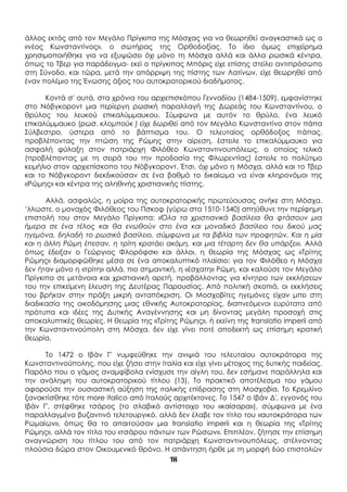 18
άλλος εκτός από τον Μεγάλο Πρίγκιπα της Μόσχας για να θεωρηθεί αναγκαστικά ως ο
«νέος Κωνσταντίνος», ο σωτήρας της Ορθοδοξίας. Το ίδιο όμως επιχείρημα
χρησιμοποιήθηκε για να εξυψώσει όχι μόνο τη Μόσχα αλλά και άλλα ρωσικά κέντρα,
όπως το Τβερ για παράδειγμα- εκεί ο πρίγκιπας Μπόρις είχε επίσης στείλει αντιπρόσωπο
στη Σύνοδο, και τώρα, μετά την απόρριψη της πίστης των Λατίνων, είχε θεωρηθεί από
έναν πολέμιο της Ένωσης άξιος του αυτοκρατορικού διαδήματος.
Κοντά σ' αυτά, στα χρόνια του αρχιεπισκόπου Γενναδίου (1484-1509), εμφανίστηκε
στο Νόβγκοροντ μια περίεργη ρωσική παραλλαγή της Δωρεάς του Κωνσταντίνου, ο
θρύλος του λευκού επικαλύμμαυκου. Σύμφωνα με αυτόν το θρύλο, ένα λευκό
επικαλύμμαυκο (ρωσ. κλομπούκ ) είχε δωριθεί από τον Μεγάλο Κωνσταντίνο στον πάπα
Σύλβεστρο, ύστερα από το βάπτισμα του. Ο τελευταίος ορθόδοξος πάπας,
προβλέποντας την πτώση της Ρώμης στην αίρεση, έστειλε το επικαλύμμαυκο για
ασφαλή φύλαξη στον πατριάρχη Φιλόθεο Κωνσταντινουπόλεως, ο οποίος τελικά
(προβλέποντας με τη σειρά του την προδοσία της Φλωρεντίας) έστειλε το πολύτιμο
κειμήλιο στον αρχιεπίσκοπο του Νόβγκοροντ. Έτσι, όχι μόνο η Μόσχα, αλλά και το Τβερ
και το Νόβγκοροντ διεκδικούσαν σε ένα βαθμό το δικαίωμα να είναι κληρονόμοι της
«Ρώμης» και κέντρα της αληθινής χριστιανικής πίστης.
Αλλά, ασφαλώς, η μοίρα της αυτοκρατορικής πρωτεύουσας ανήκε στη Μόσχα.
’λλωστε, ο μοναχός Φιλόθεος του Πσκοφ (γύρω στα 1510-1540) απηύθυνε την περίφημη
επιστολή του στον Μεγάλο Πρίγκιπα: «Όλα τα χριστιανικά βασίλεια θα φτάσουν μια
ήμερα σε ένα τέλος και θα ενωθούν στο ένα και μοναδικό βασίλειο του δικού μας
ηγεμόνα, δηλαδή το ρωσικό βασίλειο, σύμφωνα με τα βιβλία των προφητών. Και η μία
και η άλλη Ρώμη έπεσαν, η τρίτη κρατάει ακόμη, και μια τέταρτη δεν θα υπάρξει». Αλλά
όπως έδειξαν ο Γεώργιος Φλορόφσκι και άλλοι, η θεωρία της Μόσχας ως «Τρίτης
Ρώμης» διαμορφώθηκε μέσα σε ένα αποκαλυπτικό πλαίσιο: για τον Φιλόθεο η Μόσχα
δεν ήταν μόνο η «τρίτη» αλλά, πιο σημαντική, η «έσχατη» Ρώμη, και καλούσε τον Μεγάλο
Πρίγκιπα σε μετάνοια και χριστιανική αρετή, προβάλλοντας για κίνητρο των εκκλήσεων
του την επικείμενη έλευση της Δευτέρας Παρουσίας. Από πολιτική σκοπιά, οι εκκλήσεις
του βρήκαν στην πράξη μικρή ανταπόκριση. Οι Μοσχοβίτες ηγεμόνες είχαν μπει στη
διαδικασία της οικοδόμησης μιας εθνικής Αυτοκρατορίας, διαπνεόμενοι ευρύτατα από
πρότυπα και ιδέες της Δυτικής Αναγέννησης και μη δίνοντας μεγάλη προσοχή στις
αποκαλυπτικές θεωρίες. Η θεωρία της «Τρίτης Ρώμης», ή εκείνη της translatio imperii από
την Κωνσταντινούπολη στη Μόσχα, δεν είχε γίνει ποτέ αποδεκτή ως επίσημη κρατική
θεωρία.
Το 1472 ο Ιβάν Γ' νυμφεύθηκε την ανιψιά του τελευταίου αυτοκράτορα της
Κωνσταντινούπολης, που είχε ζήσει στην Ιταλία και είχε γίνει μέτοχος της δυτικής παιδείας.
Παρόλο που ο γάμος αναμφίβολα ενίσχυσε την αίγλη του, δεν εσήμανε παράλληλα και
την ανάληψη του αυτοκρατορικού τίτλου (13). Το πρακτικό αποτέλεσμα του γάμου
αφορούσε την ουσιαστική αύξηση της ιταλικής επίδρασης στη Μοσχοβία. Το Κρεμλίνο
ξανακτίσθηκε τότε more italico από Ιταλούς αρχιτέκτονες. Το 1547 ο Ιβάν Δ', εγγονός του
Ιβάν Γ', στέφθηκε τσάρος (το σλαβικό αντίστοιχο του «καίσαρα»), σύμφωνα με ένα
παραλλαγμένο βυζαντινό τελετουργικό, αλλά δεν έλαβε τον τίτλο του «αυτοκράτορα των
Ρωμαίων», όπως θα το απαιτούσαν μια translatio imperii και η θεωρία της «Τρίτης
Ρώμης», αλλά τον τίτλο του «τσάρου πάντων των Ρώσων». Επιπλέον, ζήτησε την επίσημη
αναγνώριση του τίτλου του από τον πατριάρχη Κωνσταντινουπόλεως, στέλνοντας
πλούσια δώρα στον Οικουμενικό θρόνο. Η απάντηση ήρθε με τη μορφή δύο επιστολών
 