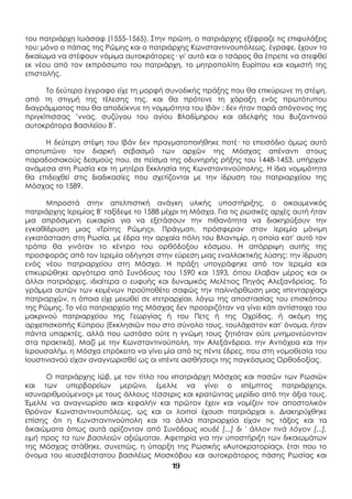19
του πατριάρχη Ιωάσαφ (1555-1565). Στην πρώτη, ο πατριάρχης εξέφραζε τις επιφυλάξεις
του: μόνο ο πάπας της Ρώμης και ο πατριάρχης Κωνσταντινουπόλεως, έγραφε, έχουν το
δικαίωμα να στέφουν νόμιμα αυτοκράτορες· γι' αυτό και ο τσάρος θα έπρεπε να στεφθεί
εκ νέου από τον εκπρόσωπο του πατριάρχη, το μητροπολίτη Ευρίπου και κομιστή της
επιστολής.
Το δεύτερο έγγραφο είχε τη μορφή συνοδικής πράξης που θα επικύρωνε τη στέψη,
από τη στιγμή της τέλεσης της, και θα πρότεινε τη χάραξη ενός πρωτότυπου
διαγράμματος που θα αποδείκνυε τη νομιμότητα του Ιβάν : δεν ήταν παρά απόγονος της
πριγκίπισσας ’ννας, συζύγου του αγίου Βλαδίμηρου και αδελφής του Βυζαντινού
αυτοκράτορα Βασιλείου Β'.
Η δεύτερη στέψη του Ιβάν δεν πραγματοποιήθηκε ποτέ· το επεισόδιο όμως αυτό
αποτυπώνει τον διαρκή σεβασμό των αρχών της Μόσχας απέναντι στους
παραδοσιακούς δεσμούς που, σε πείσμα της οδυνηρής ρήξης του 1448-1453, υπήρχαν
ανάμεσα στη Ρωσία και τη μητέρα Εκκλησία της Κωνσταντινούπολης. Η ίδια νομιμότητα
θα επιδειχθεί στις διαδικασίες που σχετίζονται με την ίδρυση του πατριαρχείου της
Μόσχας το 1589.
Μπροστά στην απελπιστική ανάγκη υλικής υποστήριξης, ο οικουμενικός
πατριάρχης Ιερεμίας Β' ταξίδεψε το 1588 μέχρι τη Μόσχα. Για τις ρωσικές αρχές αυτή ήταν
μια απρόσμενη ευκαιρία για να εξετάσουν την πιθανότητα να διακηρύξουν την
εγκαθίδρυση μιας «Τρίτης Ρώμης». Πράγματι, πρόσφεραν στον Ιερεμία μόνιμη
εγκατάσταση στη Ρωσία, με έδρα την αρχαία πόλη του Βλαντιμίρ, η οποία κατ' αυτό τον
τρόπο θα γινόταν το κέντρο του ορθόδοξου κόσμου. Η απόρριψη αυτής της
προσφοράς από τον Ιερεμία οδήγησε στην εύρεση μιας εναλλακτικής λύσης: την ίδρυση
ενός νέου πατριαρχείου στη Μόσχα. Η πράξη υπογράφηκε από τον Ιερεμία και
επικυρώθηκε αργότερα από Συνόδους του 1590 και 1593, όπου έλαβαν μέρος και οι
άλλοι πατριάρχες, ιδιαίτερα ο ευφυής και δυναμικός Μελέτιος Πηγάς Αλεξανδρείας. Το
γράμμα αυτών των κειμένων προϋποθέτει σαφώς την παλινόρθωση μιας «πενταρχίας»
πατριαρχών, η όποια είχε μειωθεί σε «τετραρχία», λόγω της αποστασίας του επισκόπου
της Ρώμης. Το νέο πατριαρχείο της Μόσχας δεν προοριζόταν να γίνει κάτι αντίστοιχο του
μακρινού πατριαρχείου της Γεωργίας ή του Πετς ή της Οχρίδας, ή ακόμη της
αρχιεπισκοπής Κύπρου (Εκκλησιών που στο σύνολο τους, τουλάχιστον κατ' όνομα, ήταν
πάντα υπαρκτές, αλλά που ωστόσο ούτε η γνώμη τους ζητιόταν ούτε μνημονεύονταν
στα πρακτικά). Μαζί με την Κωνσταντινούπολη, την Αλεξάνδρεια, την Αντιόχεια και την
Ιερουσαλήμ, η Μόσχα επρόκειτο να γίνει μία από τις πέντε έδρες, που στη νομοθεσία του
Ιουστινιανού είχαν αναγνωρισθεί ως οι «πέντε αισθήσεις» της παγκόσμιας Ορθοδοξίας.
Ο πατριάρχης Ιώβ, με τον τίτλο του «πατριάρχη Μόσχας και πασών των Ρωσιών
και των υπερβορείων μερών», έμελλε να γίνει ο «πέμπτος πατριάρχης»,
«συναριθμούμενος» με τους άλλους τέσσερις και κρατώντας μερίδιο από την άξια τους.
Έμελλε να αναγνωρίσει «και κεφαλήν και πρώτον έχειν και νομίζειν τον αποστολικόν
θρόνον Κωνσταντινουπόλεως, ως και οι λοιποί έχουσι πατριάρχαι ». Διακηρύχθηκε
επίσης ότι η Κωνσταντινούπολη και τα άλλα πατριαρχεία είχαν τις τάξεις και τα
δικαιώματα όπως αυτά ορίζονταν από Συνόδους «ουδέ [...] δι ' άλλον τινά λόγον [...],
ειμή προς τα των βασιλειών αξιώματα». Αφετηρία για την υποστήριξη των δικαιωμάτων
της Μόσχας στάθηκε, συνεπώς, η ύπαρξη της Ρωσικής «Αυτοκρατορίας», έτσι που το
όνομα του «ευσεβέστατου βασιλέως Μοσκόβου και αυτοκράτορος πάσης Ρωσίας και
 