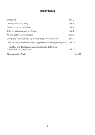 2
Περιεχόμενα
Εισαγωγή σελ. 3
Οι Βάραγγοι και οι Ρως σελ. 4
Οι Βάραγγοι στο Βυζάντιο σελ. 6
Βυζαντινή κληρονομιά στη Ρωσία σελ. 8
Από το Βυζάντιο στην Ρωσία σελ. 9
Οι σχέσεις του Βυζαντίου με τη Ρωσία ως τον 14ο αιώνα σελ. 11
Παιδί του Βυζαντίου και η άφιξη της Βυζαντινής Άννας στους Ρως σελ. 14
Η Σύνοδος της Φλωρεντίας και η άλωση του Βυζαντίου:
Ο απόηχός τους στη Ρωσία σελ. 15
Βιβλιογραφία - Πηγές σελ. 21
 