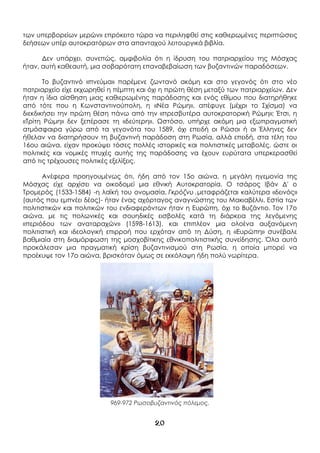 20
των υπερβορείων μερών» επρόκειτο τώρα να περιληφθεί στις καθιερωμένες περιπτώσεις
δεήσεων υπέρ αυτοκρατόρων στα απανταχού λειτουργικά βιβλία.
Δεν υπάρχει, συνεπώς, αμφιβολία ότι η ίδρυση του πατριαρχείου της Μόσχας
ήταν, αυτή καθεαυτή, μια σοβαρότατη επαναβεβαίωση των βυζαντινών παραδόσεων.
Το βυζαντινό «πνεύμα» παρέμενε ζωντανό ακόμη και στο γεγονός ότι στο νέο
πατριαρχείο είχε εκχωρηθεί η πέμπτη και όχι η πρώτη θέση μεταξύ των πατριαρχείων. Δεν
ήταν η ίδια αίσθηση μιας καθιερωμένης παράδοσης και ενός εθίμου που διατηρήθηκε
από τότε που η Κωνσταντινούπολη, η «Νέα Ρώμη», απέφυγε (μέχρι το Σχίσμα) να
διεκδικήσει την πρώτη θέση πάνω από την «πρεσβυτέρα αυτοκρατορική Ρώμη»; Έτσι, η
«Τρίτη Ρώμη» δεν ξεπέρασε τη «δεύτερη». Ωστόσο, υπήρχε ακόμη μια εξωπραγματική
ατμόσφαιρα γύρω από τα γεγονότα του 1589, όχι επειδή οι Ρώσοι ή οι Έλληνες δεν
ήθελαν να διατηρήσουν τη βυζαντινή παράδοση στη Ρωσία, αλλά επειδή, στα τέλη του
16ου αιώνα, είχαν προκύψει τόσες πολλές ιστορικές και πολιτιστικές μεταβολές, ώστε οι
πολιτικές και νομικές πτυχές αυτής της παράδοσης να έχουν ευρύτατα υπερκερασθεί
από τις τρέχουσες πολιτικές εξελίξεις.
Ανέφερα προηγουμένως ότι, ήδη από τον 15ο αιώνα, η μεγάλη ηγεμονία της
Μόσχας είχε αρχίσει να οικοδομεί μια εθνική Αυτοκρατορία. Ο τσάρος Ιβάν Δ' ο
Τρομερός (1533-1584) -η λαϊκή του ονομασία, Γκρόζνυ ,μεταφράζεται καλύτερα «δεινός»
(αυτός που εμπνέει δέος)- ήταν ένας αχόρταγος αναγνώστης του Μακιαβέλλι. Εστία των
πολιτιστικών και πολιτικών του ενδιαφερόντων ήταν η Ευρώπη, όχι το Βυζάντιο. Τον 17ο
αιώνα, με τις πολωνικές και σουηδικές εισβολές κατά τη διάρκεια της λεγόμενης
«περιόδου των αναταραχών» (1598-1613), και επιπλέον μια ολοένα αυξανόμενη
πολιτιστική και ιδεολογική επιρροή που ερχόταν από τη Δύση, η «Ευρώπη» συνέβαλε
βαθμιαία στη διαμόρφωση της μοσχοβίτικης εθνικοπολιτιστικής συνείδησης. Όλα αυτά
προκάλεσαν μια πραγματική κρίση βυζαντινισμού στη Ρωσία, η οποία μπορεί να
προέκυψε τον 17ο αιώνα, βρισκόταν όμως σε εκκόλαψη ήδη πολύ νωρίτερα.
969-972 Ρωσοβυζαντινός πόλεμος.
 