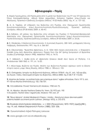 21
Βιβλιογραφία – Πηγές
1. Μαρία Γερολυμάτου, «Οι Ρώσοι μέσα από τη ματιά των Βυζαντινών του 9ου και 10ουαιώνα» στο:
Όλγα Κατσιαρδή-Hering, Αθηνά Κόλια Δερμιτζάκη, Κατερίνα Γαρδίκα (επιμ.),Ρωσία και
Μεσόγειος. Πρακτικά Α΄Διεθνούς Συνεδρίου (Αθήνα, 19-22 Μαΐου 2005), τόμ. Α΄, σ. 157-162.
2. Α. Α. Ταχιάος, «Η επίδραση του Βυζαντίου στη Ρωσία», στο: Οικουμενική Ομοσπονδία
Κωνσταντινουπολιτών (επιμ.), Κωνσταντινούπολη-Ρωσία-Ελληνισμός. Πρακτικά Διεθνούς
Συνεδρίου, Αθήνα 29-30 Μαΐου 2009, σ. 40-41)
3. Α. Saltykov, «Ο ρόλος του Βυζαντίου στην ιστορία της Ρωσίας: Η Πολιτιστική-θρησκευτική
διάσταση» στο: Οικουμενική Ομοσπονδία Κωνσταντινουπολιτών (επιμ.), Κωνσταντινούπολη-
Ρωσία-Ελληνισμός. Πρακτικά Διεθνούς Συνεδρίου, Αθήνα 29-30 Μαΐου 2009, σ. 25-26.
4. D. Obolensky, Η Βυζαντινή Κοινοπολιτεία. Η Ανατολική Ευρώπη, 500-1453, μετάφραση Γιάννης
Τσεβρεμές, Θεσσαλονίκη 1991, τόμ. Β, σ. 366-367.
5. N. Oikonomides, “Byzantine diplomacy, A. D. 1204-1453: means and ends στο : J. Shepard-S.
Franklin (επιμ. έκδ.), Byzantine diplomacy. Papers from the 24th Spring Symposium of Byzantine
Studies (Cambridge, March 1990), Aldershot 1992, σ. 74-75.
6. F. Miklosich, I. Muller, Acta et diplomata Graeca Medii Aevi Sacra et Profana, t. ΙΙ,
Vindobonae 1860-1862, σ. 191, στ. 16-20.
7. Ι. Μέγεντορφ, Βυζάντιο και Ρωσία. Μελέτη των Βυζαντινο-Ρωσικών σχέσεων κατά το δέκατο
τέταρτο αιώνα, μτφρ. Νίκος Φωκάς, Αθήνα 1988, σ. 138 και σ. 153.
8. G. Ostrogorsky. Ιστορία του Βυζαντινού Κράτους, Αθήναι 1978-81, τόμ. Β΄, σελ. 162 και εξής
και Αγγαλ. Λαΐου, Οικονομική Ιστορία του Βυζαντίου, Αθήνα 2008, τόμ Α΄68,71 Β΄115,252.
9. Maxime de Sardes, Le patriarchate oecumenique dans l’ eglise orthodoxe, Par;is 197 5, σελ.
97-153 και Φωτίου Επιστολαί p.g. 102, 736-737.
10. D.S.Liakliasher, Povest Vremenny-kh Moskow, 1950 σελ 75.
11. M. Alpatov, Iskustro Feofana Greka,Viz, Vrem, 33,1972 σελ. 190
V.N.Lazarev, Feofan Grec I egoshcola, Moskow 1961,σελ. 27
12. "Slovo izbrano", Andrei Nikolaevich Popov, I storiko - literaturnyi obzor drevnerrusskikh
polemicheskikh sochinenii protiv Latinian, (Μόσχα 1875), σ. 372-373.
13. Russkaia istoricheskaia biblioteka , v. I- XXIX (Πετρούπολη 1872-1927) (εφεξήςRIB ),
τομ. VI, εκδ. Aleksei Stepanovich Pavlov (1880), 525- 536.
14. Εγκυκλοπαιδικό Λεξικό Πάπυρος Larousse
15. www.google.com και el.wikipedia.org
 