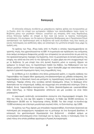 3
Εισαγωγή
Ο ελληνικός κόσμος συνδέεται με μακραίωνες σχέσεις φιλίας και συνεργασίας με
τη Ρωσία. Από την εποχή των εμπορικών ταξιδιών των σκανδιναβικών λαών προς το
Βυζάντιο μέσω των ρωσικών πόλεων, γνωστών ως «πορείες από τους Βαράγγους
στους Έλληνες» ήρθαν σε επαφή οι δύο λαοί και έγιναν οι πρώτες πολιτισμικές
ανταλλαγές. Στη συνέχεια, τον 9ο αιώνα ο Πρίγκιπας Βλαδίμηρος και η Πριγκίπισσα Όλγα
ασπάστηκαν τον Χριστιανισμό από το Βυζάντιο και αυτό συνέδεσε τους δύο λαούς με
κοινές πολιτισμικές και αισθητικές αξίες για ολόκληρη την μετέπειτα ιστορία τους μέχρι τις
ημέρες μας.
Το κράτος των Ρως, (Ρως: λαός από τη Ρωσία ο οποίος πρωτοεμφανίζεται σε
γραπτές πηγές που χρονολογούνται το 839. Η ετυμολογία και προέλευση του ονόματος
είναι ακόμη αντικείμενο διαφωνίας μεταξύ των ιστορικών) αν και εκτεινόταν σε μια από τις
πιο αραιοκατοικημένες περιοχές της Ευρώπης, ήταν το μεγαλύτερο σε έκταση κράτος της
εποχής του αλλά και ένα από τα πιο εξελιγμένα, εν μέρει χάρη και στο συγχρωτισμό του
με το Βυζάντιο. Σε μια εποχή που στη Δυτική Ευρώπη μόνο οι ευγενείς ήξεραν να
γράψουν το όνομά τους, τα περισσότερα παιδιά του Κιέβου, του Νόβγκοροντ και των
άλλων μεγάλων πόλεων ήταν εγγράμματα - έχουν διασωθεί μέχρι και «σκονάκια» για το
σχολείο ή ερωτικά σημειώματα προς τους συμμαθητές τους.
Σε αντίθεση με ό,τι συνέβαινε στα άλλα μεσαιωνικά κράτη, ο νομικός κώδικας του
Γιαροσλάβου του Σοφού έθετε φραγμούς στα βασανιστήρια ως μέθοδο ανάκρισης, δεν
περιελάμβανε τη θανατική ποινή και μετέτρεπε τις περισσότερες ποινές από φυλάκιση σε
πρόστιμο. Παρείχε επίσης στις γυναίκες αστικά δικαιώματα, όπως το δικαίωμα στην
ιδιοκτησία και την κληρονομιά, καθώς και συμμετοχή στο εκπαιδευτικό σύστημα. Όταν η
Κιεβινή Άννα Γιαροσλάβνα παντρεύτηκε το Γάλλο βασιλιά Ερρίκο και εγκαταστάθηκε
στην πόλη Ρεμς, οι Γάλλοι θεωρούσαν απίστευτο για μια γυναίκα να είναι τόσο
μορφωμένη.
Η οικονομική ανάπτυξη αντανακλάται εύγλωττα στα δημογραφικά στοιχεία. Στα
τέλη του 12ου αι, ενώ είχε ήδη αρχίσει η παρακμή, το Κίεβο είχε 50.000 κατοίκους, το
Νόβγκοροντ 30.000 και το Τσερνίγκοφ επίσης 30.000. Την ίδια εποχή το Λονδίνο είχε
12.000 κατοίκους και η δεύτερη μεγαλύτερη αγγλική πόλη, το Ουίντσεστερ, είχε 5.000.
Το κράτος των Ρως άφησε μια σπουδαία παρακαταθήκη. Ενοποίησε διοικητικά και
πολιτισμικά μία αναρχούμενη περιφέρεια και τη μετέτρεψε σε ένα δυναμικό βασίλειο. Η
εισαγωγή του χριστιανισμού δημιούργησε ένα βυζαντινό - σλαβικό κράμα, με
εντυπωσιακά αποτελέσματα στον πολιτισμό και τις τέχνες. Αυτός ο πολιτισμός ήταν το
υλικό πάνω στο οποίο χτίσθηκε αργότερα η Ρωσική Αυτοκρατορία.
 