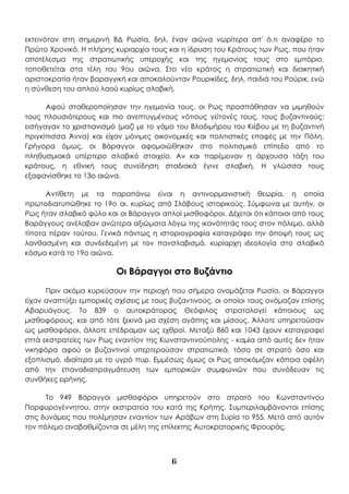 6
εκτεινόταν στη σημερινή ΒΔ Ρωσία, δηλ. έναν αιώνα νωρίτερα απ' ό,τι αναφέρει το
Πρώτο Χρονικό. Η πλήρης κυριαρχία τους και η ίδρυση του Κράτους των Ρως, που ήταν
αποτέλεσμα της στρατιωτικής υπεροχής και της ηγεμονίας τους στο εμπόριο,
τοποθετείται στα τέλη του 9ου αιώνα. Στο νέο κράτος η στρατιωτική και διοικητική
αριστοκρατία ήταν βαραγγική και αποκαλούνταν Ρουρικίδες, δηλ. παιδιά του Ρούρικ, ενώ
η σύνθεση του απλού λαού κυρίως σλαβική.
Αφού σταθεροποίησαν την ηγεμονία τους, οι Ρως προσπάθησαν να μιμηθούν
τους πλουσιότερους και πιο ανεπτυγμένους νότιους γείτονές τους, τους βυζαντινούς:
εισήγαγαν το χριστιανισμό (μαζί με το γάμο του Βλαδιμήρου του Κιέβου με τη βυζαντινή
πριγκίπισσα Άννα) και είχαν μόνιμες οικονομικές και πολιτιστικές επαφές με την Πόλη.
Γρήγορα όμως, οι Βάραγγοι αφομοιώθηκαν στο πολιτισμικό επίπεδο από το
πληθυσμιακά υπέρτερο σλαβικό στοιχείο. Αν και παρέμειναν η άρχουσα τάξη του
κράτους, η εθνική τους συνείδηση σταδιακά έγινε σλαβική. Η γλώσσα τους
εξαφανίσθηκε το 13ο αιώνα.
Αντίθετη με τα παραπάνω είναι η αντινορμανιστική θεωρία, η οποία
πρωτοδιατυπώθηκε το 19ο αι. κυρίως από Σλάβους ιστορικούς. Σύμφωνα με αυτήν, οι
Ρως ήταν σλαβικό φύλο και οι Βάραγγοι απλοί μισθοφόροι. Δέχεται ότι κάποιοι από τους
Βαράγγους ανέλαβαν ανώτερα αξιώματα λόγω της ικανότητάς τους στον πόλεμο, αλλά
τίποτα πέραν τούτου. Γενικά πάντως η ιστοριογραφία καταγράφει την άποψή τους ως
λανθασμένη και συνδεδεμένη με τον πανσλαβισμό, κυρίαρχη ιδεολογία στο σλαβικό
κόσμο κατά το 19ο αιώνα.
Οι Βάραγγοι στο Βυζάντιο
Πριν ακόμα κυριεύσουν την περιοχή που σήμερα ονομάζεται Ρωσία, οι Βάραγγοι
είχαν αναπτύξει εμπορικές σχέσεις με τους βυζαντινούς, οι οποίοι τους ονόμαζαν επίσης
Αβαρυάγους. Το 839 ο αυτοκράτορας Θεόφιλος στρατολογεί κάποιους ως
μισθοφόρους, και από τότε ξεκινά μια σχέση αγάπης και μίσους. Άλλοτε υπηρετούσαν
ως μισθοφόροι, άλλοτε επέδραμαν ως εχθροί. Μεταξύ 860 και 1043 έχουν καταγραφεί
επτά εκστρατείες των Ρως εναντίον της Κωνσταντινούπολης - καμία από αυτές δεν ήταν
νικηφόρα αφού οι βυζαντινοί υπερτερούσαν στρατιωτικά, τόσο σε στρατό όσο και
εξοπλισμό, ιδιαίτερα με το υγρό πυρ. Εμμέσως όμως οι Ρως αποκόμιζαν κάποια οφέλη
από την επαναδιαπραγμάτευση των εμπορικών συμφωνιών που συνόδευαν τις
συνθήκες ειρήνης.
Το 949 Βάραγγοι μισθοφόροι υπηρετούν στο στρατό του Κωνσταντίνου
Πορφυρογέννητου, στην εκστρατεία του κατά της Κρήτης. Συμπεριλαμβάνονται επίσης
στις δυνάμεις που πολέμησαν εναντίον των Αράβων στη Συρία το 955. Μετά από αυτόν
τον πόλεμο αναβαθμίζονται σε μέλη της επίλεκτης Αυτοκρατορικής Φρουράς.
 