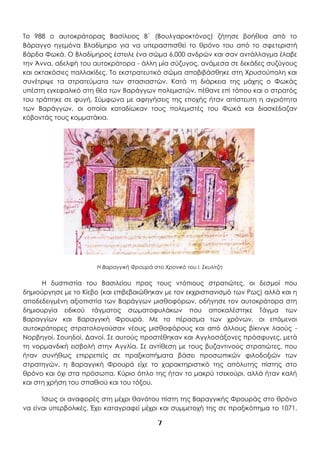 7
Το 988 ο αυτοκράτορας Βασίλειος Β΄ (Βουλγαροκτόνος) ζήτησε βοήθεια από το
Βάραγγο ηγεμόνα Βλαδίμηρο για να υπερασπισθεί το θρόνο του από το σφετεριστή
Βάρδα Φωκά. Ο Βλαδίμηρος έστειλε ένα σώμα 6.000 ανδρών και σαν αντάλλαγμα έλαβε
την Άννα, αδελφή του αυτοκράτορα - άλλη μία σύζυγος, ανάμεσα σε δεκάδες συζύγους
και οκτακόσιες παλλακίδες. Το εκστρατευτικό σώμα αποβιβάσθηκε στη Χρυσούπολη και
συνέτριψε τα στρατεύματα των στασιαστών. Κατά τη διάρκεια της μάχης ο Φωκάς
υπέστη εγκεφαλικό στη θέα των Βαράγγων πολεμιστών, πέθανε επί τόπου και ο στρατός
του τράπηκε σε φυγή. Σύμφωνα με αφηγήσεις της εποχής ήταν απίστευτη η αγριότητα
των Βαράγγων, οι οποίοι καταδίωκαν τους πολεμιστές του Φωκά και διασκέδαζαν
κόβοντάς τους κομματάκια.
H Βαραγγική Φρουρά στο Χρονικό του Ι. Σκυλίτζη
Η δυσπιστία του Βασιλείου προς τους ντόπιους στρατιώτες, οι δεσμοί που
δημιούργησε με το Κίεβο (και επιβεβαιώθηκαν με τον εκχριστιανισμό των Ρως) αλλά και η
αποδεδειγμένη αξιοπιστία των Βαράγγων μισθοφόρων, οδήγησε τον αυτοκράτορα στη
δημιουργία ειδικού τάγματος σωματοφυλάκων που αποκαλέστηκε Τάγμα των
Βαραγγίων και Βαραγγική Φρουρά. Με το πέρασμα των χρόνων, οι επόμενοι
αυτοκράτορες στρατολογούσαν νέους μισθοφόρους και από άλλους βίκινγκ λαούς -
Νορβηγοί, Σουηδοί, Δανοί. Σε αυτούς προστέθηκαν και Αγγλοσάξονες πρόσφυγες, μετά
τη νορμανδική εισβολή στην Αγγλία. Σε αντίθεση με τους βυζαντινούς στρατιώτες, που
ήταν συνήθως επιρρεπείς σε πραξικοπήματα βάσει προσωπικών φιλοδοξιών των
στρατηγών, η Βαραγγική Φρουρά είχε το χαρακτηριστικό της απόλυτης πίστης στο
θρόνο και όχι στα πρόσωπα. Κύριο όπλο της ήταν το μακρύ τσεκούρι, αλλά ήταν καλή
και στη χρήση του σπαθιού και του τόξου.
Ίσως οι αναφορές στη μέχρι θανάτου πίστη της Βαραγγικής Φρουράς στο θρόνο
να είναι υπερβολικές. Έχει καταγραφεί μέχρι και συμμετοχή της σε πραξικόπημα το 1071,
 