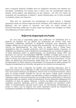 8
όταν ο Ρωμανός Διογένης ηττήθηκε από τον Τουρκμένο σουλτάνο Αλπ Αρσλάν στο
Μαντζικέρτ. Επικεφαλής της κίνησης ήταν ο θετός γιος του αυτοκράτορα Ιωάννης
Δούκας. Αυτός χώρισε τους Βαράγγους σε δύο τμήματα - ένα πήγε στο παλάτι και
ανακήρυξε νέο αυτοκράτορα το Μιχαήλ Ζ΄ Δούκα (Παραπινάκη), και το άλλο συνέλαβε
την Ευδοκία, σύζυγο του Ρωμανού.
Πέρα από την προστασία του αυτοκράτορα σε καιρό ειρήνης, η Φρουρά
συμμετείχε ενεργά ως επίλεκτο σώμα και στους πολέμους. Ήταν παρόντες στη μάχη της
Βέρροιας υπό τον Ιωάννη Β΄ Κομνηνό, ενώ κατά την πρώτη άλωση της
Κωνσταντινούπολης (1204) ήταν το μόνο τμήμα του στρατού που κατάφερε να νικήσει
τους Φράγκους στη ζώνη ευθύνης του.
Βυζαντινή κληρονομιά στη Ρωσία
Δεν είναι λίγες οι ευρωπαϊκές χώρες που υιοθέτησαν την Ορθοδοξία από το
Βυζάντιο και δέχτηκαν έτσι ως θεμέλιο της φιλολογικής και πνευμα- τικής τους
πολιτιστικής παράδοσης ολόκληρη τη βυζαντινή λειτουργία μετα- φρασμένη στα
σλαβικά, καθώς και την ιδέα μιας οικουμενικής Αυτοκρατορί- ας που μερίμνα για την
ενότητα της Χριστιανοσύνης. Απ' όλες αυτές τις χώρες, μόνο η Ρωσία έμεινε
απρόσβλητη από την τουρκική κατάκτηση. Από την ιστορική σκοπιά, επομένως, το
πρόβλημα του «Βυζαντίου μετά το Βυζάντιο» είναι διαφορετικό για τη Ρωσία σε σχέση με
τα άλλα βαλκανικά κράτη. Ο εκχριστιανισμός της πριγκίπισσας Όλγας (957), και
αργότερα του εγγονού της Βλαδίμηρου (988-989), στάθηκε η απαρχή ώστε η «γη των
Ρως », που εκτεινόταν από τα Καρπάθια όρη μέχρι τον Βόλγα και από το Νόβγκοροντ
μέχρι τις στέπες που κατοικούνταν από τους Χαζάρους και τους Πετσενέγους, να γίνει
μέρος της «Βυζαντινής Κοινοπολιτείας», χωρίς όμως και να καταστεί ποτέ τμήμα της
Αυτοκρατορίας. Οι Ρώσοι πρίγκιπες αναγνώριζαν την οικουμενική και ηθική υπεροχή του
Ρωμαίου Αυτοκράτορα της Ανατολής, όχι όμως και την πολιτική του ανωτερότητα.
Παρ' όλα αυτά, η Εκκλησία της Ρωσίας ήταν διοικητικά εξαρτημένη από το
Βυζάντιο για αιώνες, από το 988 μέχρι το 1448. Ο μητροπολίτης Κιέβου και πάσης Ρωσίας
ήταν κατά κανόνα Έλληνας και διοριζόταν πάντοτε από την Κωνσταντινούπολη. Μόνο
κατά την ύστερη περίοδο -δηλαδή τον 13ο και 14ο αιώνα- υπήρξε ομαλή εναλλαγή
Ελλήνων και Ρώσων στην κεφαλή της Εκκλησίας οι Ρώσοι υποψήφιοι όμως έπρεπε να
ταξιδέψουν μέχρι την Κωνσταντινούπολη για να ενθρονιστούν μητροπολίτες. Η Εκκλησία
είχε μεγάλη αίγλη και επιρροή, επειδή αντιπροσώπευε το μόνο διοικητικό οικοδόμημα που
υπερέβαινε τα όρια της χώρας. Πράγματι, η Ρωσία του Κιέβου ήταν διαμελισμένη σε
εμπόλεμες ηγεμονίες. Αργότερα, μετά την ολέθρια κατάκτηση των Μογγόλων (1237-
1240), οι νοτιοανατολικές ηγεμονίες έγιναν τμήμα της Μογγολικής Αυτοκρατορίας με
κέντρο το Πεκίνο, ενώ τα τμήματα που έγιναν αργότερα γνωστά ως Ουκρανία και
Λευκορωσία περιήλθαν υπό λιθουανική και πολωνική κατοχή.
 