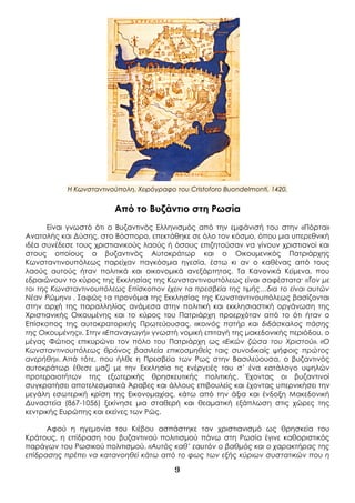 9
Η Κωνσταντινούπολη. Χειρόγραφο του Cristoforo Buondelmonti, 1420.
Από το Βυζάντιο στη Ρωσία
Είναι γνωστό ότι ο Βυζαντινός Ελληνισμός από την εμφάνισή του στην «Πόρτα»
Ανατολής και Δύσης, στο Βόσπορο, επεκτάθηκε σε όλο τον κόσμο, όπου μια υπερεθνική
ιδέα συνέδεσε τους χριστιανικούς λαούς ή όσους επιζητούσαν να γίνουν χριστιανοί και
στους οποίους ο βυζαντινός Αυτοκράτωρ και ο Οικουμενικός Πατριάρχης
Κωνσταντινουπόλεως παρείχαν παγκόσμια ηγεσία, έστω κι αν ο καθένας από τους
λαούς αυτούς ήταν πολιτικά και οικονομικά ανεξάρτητος. Τα Κανονικά Κείμενα, που
εδραιώνουν το κύρος της Εκκλησίας της Κωνσταντινουπόλεως είναι σαφέστατα· «Τον με
τοι της Κωνσταντινουπόλεως Επίσκοπον έχειν τα πρεσβεία της τιμής…δια το είναι αυτών
Νέαν Ρώμην» . Σαφώς τα προνόμια της Εκκλησίας της Κωνσταντινουπόλεως βασίζονται
στην αρχή της παραλληλίας ανάμεσα στην πολιτική και εκκλησιαστική οργάνωση της
Χριστιανικής Οικουμένης και το κύρος του Πατριάρχη προερχόταν από το ότι ήταν ο
Επίσκοπος της αυτοκρατορικής Πρωτεύουσας, «κοινός πατήρ και διδάσκαλος πάσης
της Οικουμένης». Στην «Επαναγωγή» γνωστή νομική επιταγή της μακεδονικής περιόδου, ο
μέγας Φώτιος επικυρώνει τον πόλο του Πατριάρχη ως «Εικών ζώσα του Χριστού». «Ο
Κωνσταντινουπόλεως θρόνος βασιλεία επικοσμηθείς ταις συνοδικαίς ψήφοις πρώτος
ανερήθη». Από τότε, που ήλθε η Πρεσβεία των Ρως στην Βασιλεύουσα, ο βυζαντινός
αυτοκράτωρ έθεσε μαζί με την Εκκλησία τις ενέργειές του σ’ ένα κατάλογο υψηλών
προτεραιοτήτων της εξωτερικής θρησκευτικής πολιτικής. Έχοντας οι βυζαντινοί
συγκρατήσει αποτελεσματικά Άραβες και άλλους επιβουλείς και έχοντας υπερνικήσει την
μεγάλη εσωτερική κρίση της Εικονομαχίας, κάτω από την άξια και ένδοξη Μακεδονική
Δυναστεία (867-1056) ξεκίνησε μια σταθερή και θεαματική εξάπλωση στις χώρες της
κεντρικής Ευρώπης και εκείνες των Ρώς.
Αφού η ηγεμονία του Κιέβου ασπάστηκε τον χριστιανισμό ως θρησκεία του
Κράτους, η επίδραση του βυζαντινού πολιτισμού πάνω στη Ρωσία έγινε καθοριστικός
παράγων του Ρωσικού πολιτισμού. «Αυτός καθ’ εαυτόν ο βαθμός και ο χαρακτήρας της
επίδρασης πρέπει να κατανοηθεί κάτω από το φως των εξής κύριων συστατικών που η
 