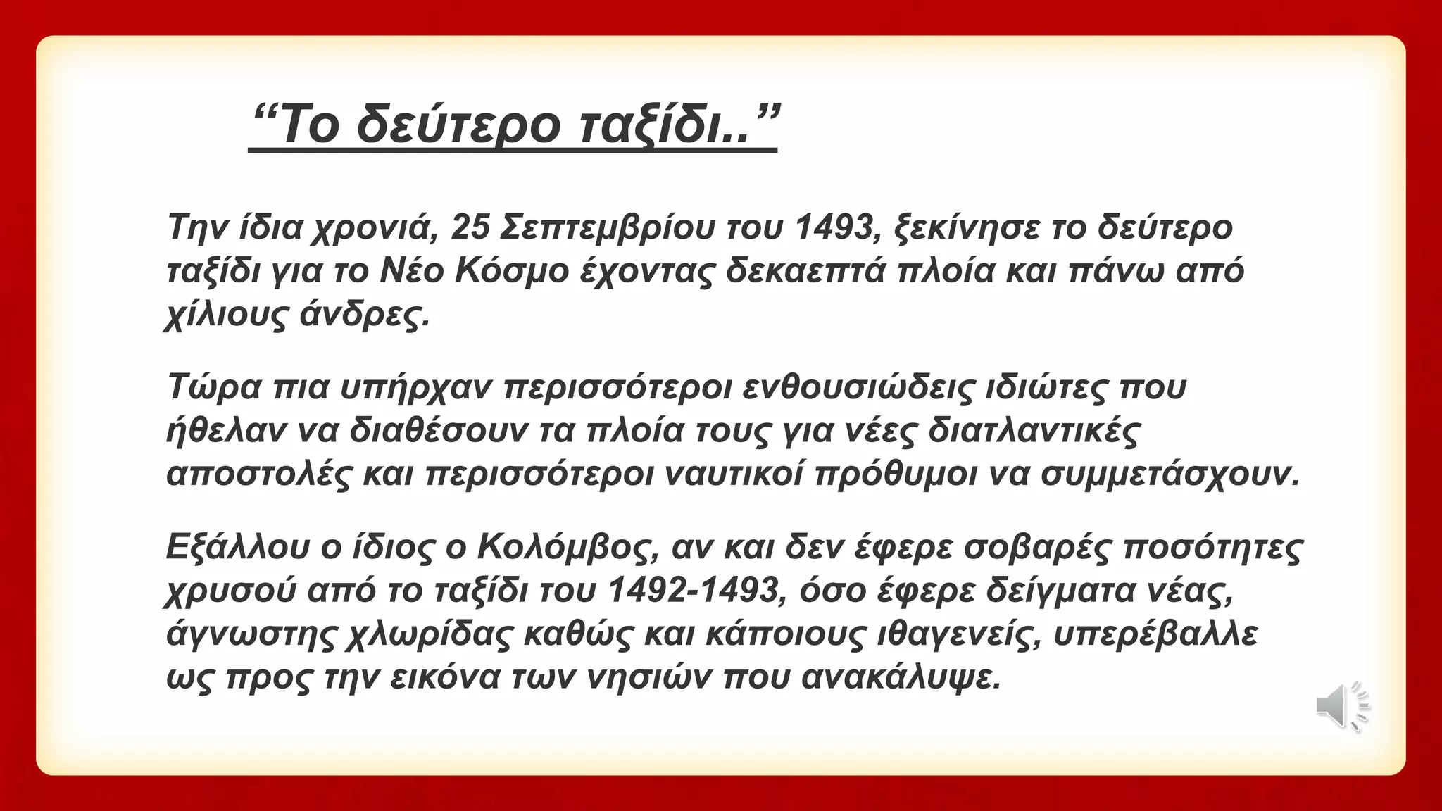 “Το δεύτερο ταξίδι..”
Την ίδια χρονιά, 25 Σεπτεμβρίου του 1493, ξεκίνησε το δεύτερο
ταξίδι για το Νέο Κόσμο έχοντας δεκαεπτά πλοία και πάνω από
χίλιους άνδρες.
Τώρα πια υπήρχαν περισσότεροι ενθουσιώδεις ιδιώτες που
ήθελαν να διαθέσουν τα πλοία τους για νέες διατλαντικές
αποστολές και περισσότεροι ναυτικοί πρόθυμοι να συμμετάσχουν.
Εξάλλου ο ίδιος ο Κολόμβος, αν και δεν έφερε σοβαρές ποσότητες
χρυσού από το ταξίδι του 1492-1493, όσο έφερε δείγματα νέας,
άγνωστης χλωρίδας καθώς και κάποιους ιθαγενείς, υπερέβαλλε
ως προς την εικόνα των νησιών που ανακάλυψε.
 