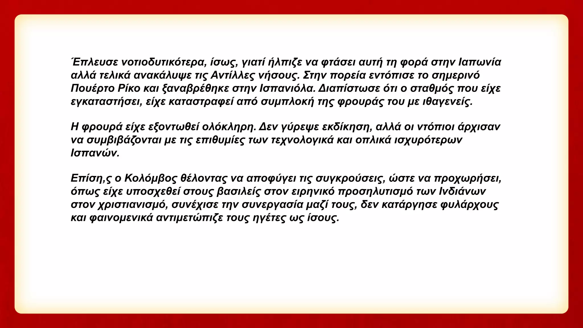 Έπλευσε νοτιοδυτικότερα, ίσως, γιατί ήλπιζε να φτάσει αυτή τη φορά στην Ιαπωνία
αλλά τελικά ανακάλυψε τις Αντίλλες νήσους. Στην πορεία εντόπισε το σημερινό
Πουέρτο Ρίκο και ξαναβρέθηκε στην Ισπανιόλα. Διαπίστωσε ότι ο σταθμός που είχε
εγκαταστήσει, είχε καταστραφεί από συμπλοκή της φρουράς του με ιθαγενείς.
Η φρουρά είχε εξοντωθεί ολόκληρη. Δεν γύρεψε εκδίκηση, αλλά οι ντόπιοι άρχισαν
να συμβιβάζονται με τις επιθυμίες των τεχνολογικά και οπλικά ισχυρότερων
Ισπανών.
Επίση,ς ο Κολόμβος θέλοντας να αποφύγει τις συγκρούσεις, ώστε να προχωρήσει,
όπως είχε υποσχεθεί στους βασιλείς στον ειρηνικό προσηλυτισμό των Ινδιάνων
στον χριστιανισμό, συνέχισε την συνεργασία μαζί τους, δεν κατάργησε φυλάρχους
και φαινομενικά αντιμετώπιζε τους ηγέτες ως ίσους.
 