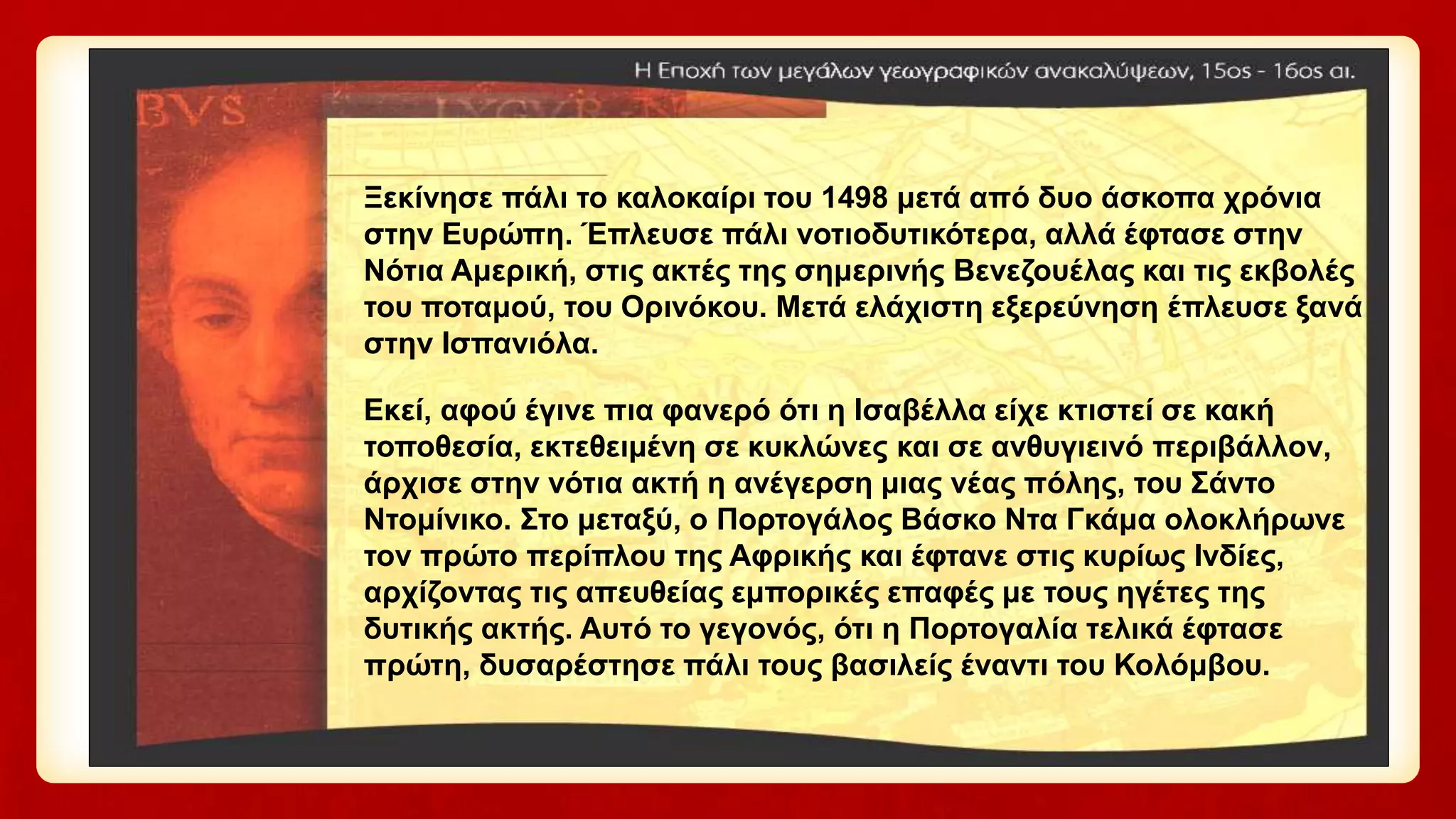 Ξεκίνησε πάλι το καλοκαίρι του 1498 μετά από δυο άσκοπα χρόνια
στην Ευρώπη. Έπλευσε πάλι νοτιοδυτικότερα, αλλά έφτασε στην
Νότια Αμερική, στις ακτές της σημερινής Βενεζουέλας και τις εκβολές
του ποταμού, του Ορινόκου. Μετά ελάχιστη εξερεύνηση έπλευσε ξανά
στην Ισπανιόλα.
Εκεί, αφού έγινε πια φανερό ότι η Ισαβέλλα είχε κτιστεί σε κακή
τοποθεσία, εκτεθειμένη σε κυκλώνες και σε ανθυγιεινό περιβάλλον,
άρχισε στην νότια ακτή η ανέγερση μιας νέας πόλης, του Σάντο
Ντομίνικο. Στο μεταξύ, ο Πορτογάλος Βάσκο Ντα Γκάμα ολοκλήρωνε
τον πρώτο περίπλου της Αφρικής και έφτανε στις κυρίως Ινδίες,
αρχίζοντας τις απευθείας εμπορικές επαφές με τους ηγέτες της
δυτικής ακτής. Αυτό το γεγονός, ότι η Πορτογαλία τελικά έφτασε
πρώτη, δυσαρέστησε πάλι τους βασιλείς έναντι του Κολόμβου.
 