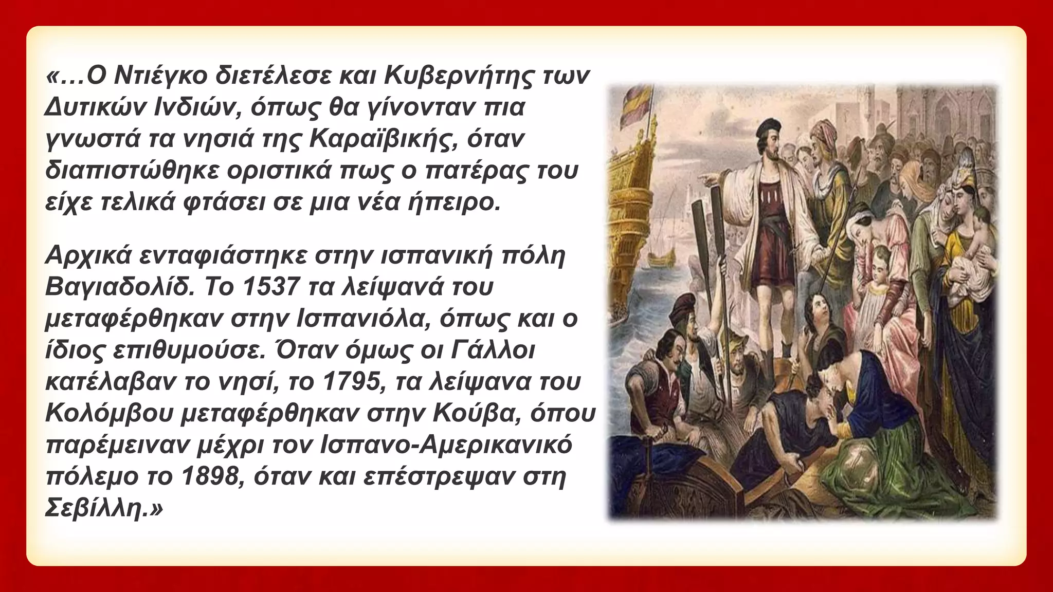 «…Ο Ντιέγκο διετέλεσε και Κυβερνήτης των
Δυτικών Ινδιών, όπως θα γίνονταν πια
γνωστά τα νησιά της Καραϊβικής, όταν
διαπιστώθηκε οριστικά πως ο πατέρας του
είχε τελικά φτάσει σε μια νέα ήπειρο.
Αρχικά ενταφιάστηκε στην ισπανική πόλη
Βαγιαδολίδ. Το 1537 τα λείψανά του
μεταφέρθηκαν στην Ισπανιόλα, όπως και ο
ίδιος επιθυμούσε. Όταν όμως οι Γάλλοι
κατέλαβαν το νησί, το 1795, τα λείψανα του
Κολόμβου μεταφέρθηκαν στην Κούβα, όπου
παρέμειναν μέχρι τον Ισπανο-Αμερικανικό
πόλεμο το 1898, όταν και επέστρεψαν στη
Σεβίλλη.»
 