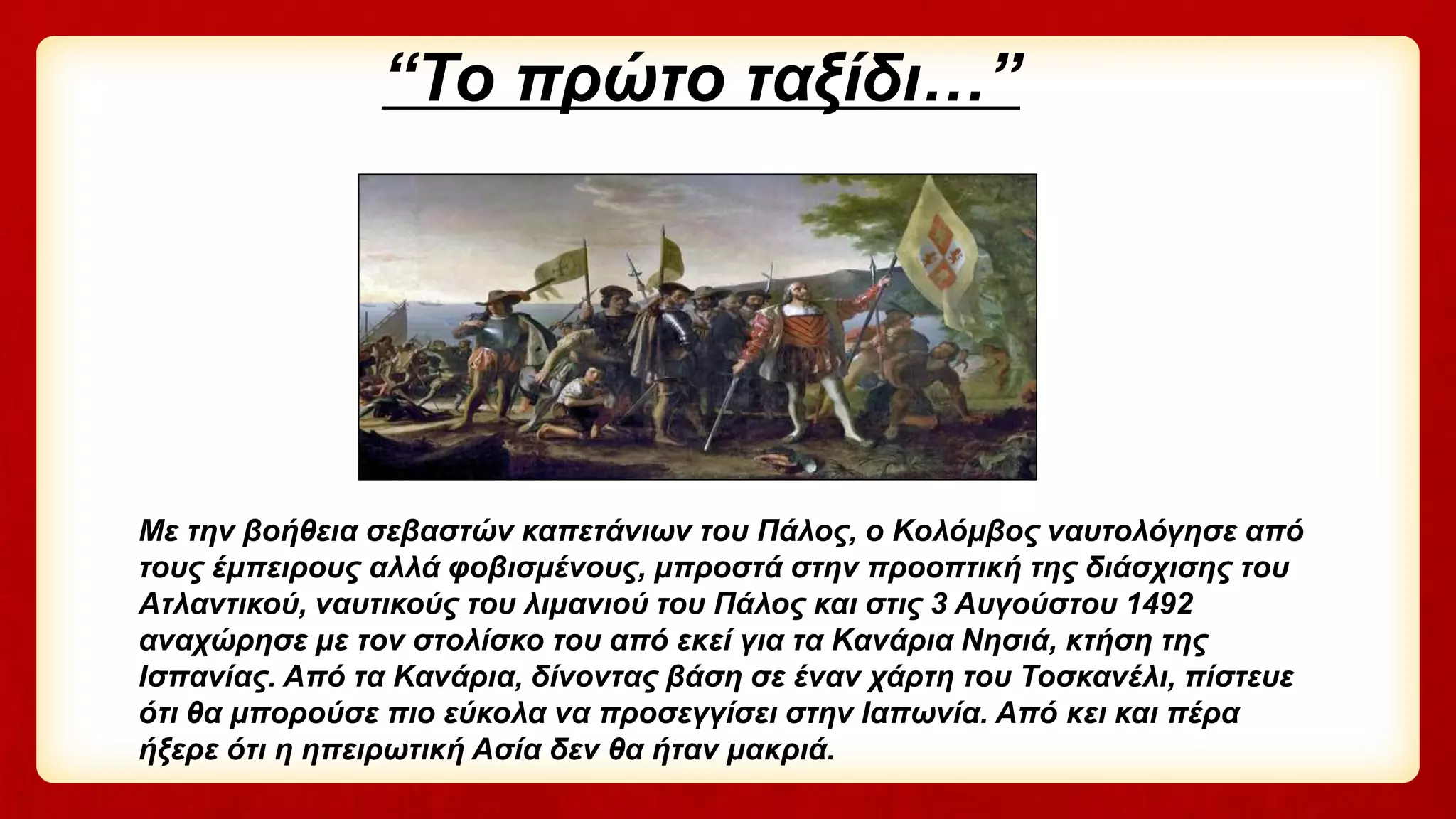 “Το πρώτο ταξίδι…”
Με την βοήθεια σεβαστών καπετάνιων του Πάλος, ο Κολόμβος ναυτολόγησε από
τους έμπειρους αλλά φοβισμένους, μπροστά στην προοπτική της διάσχισης του
Ατλαντικού, ναυτικούς του λιμανιού του Πάλος και στις 3 Αυγούστου 1492
αναχώρησε με τον στολίσκο του από εκεί για τα Κανάρια Νησιά, κτήση της
Ισπανίας. Από τα Κανάρια, δίνοντας βάση σε έναν χάρτη του Τοσκανέλι, πίστευε
ότι θα μπορούσε πιο εύκολα να προσεγγίσει στην Ιαπωνία. Από κει και πέρα
ήξερε ότι η ηπειρωτική Ασία δεν θα ήταν μακριά.
 