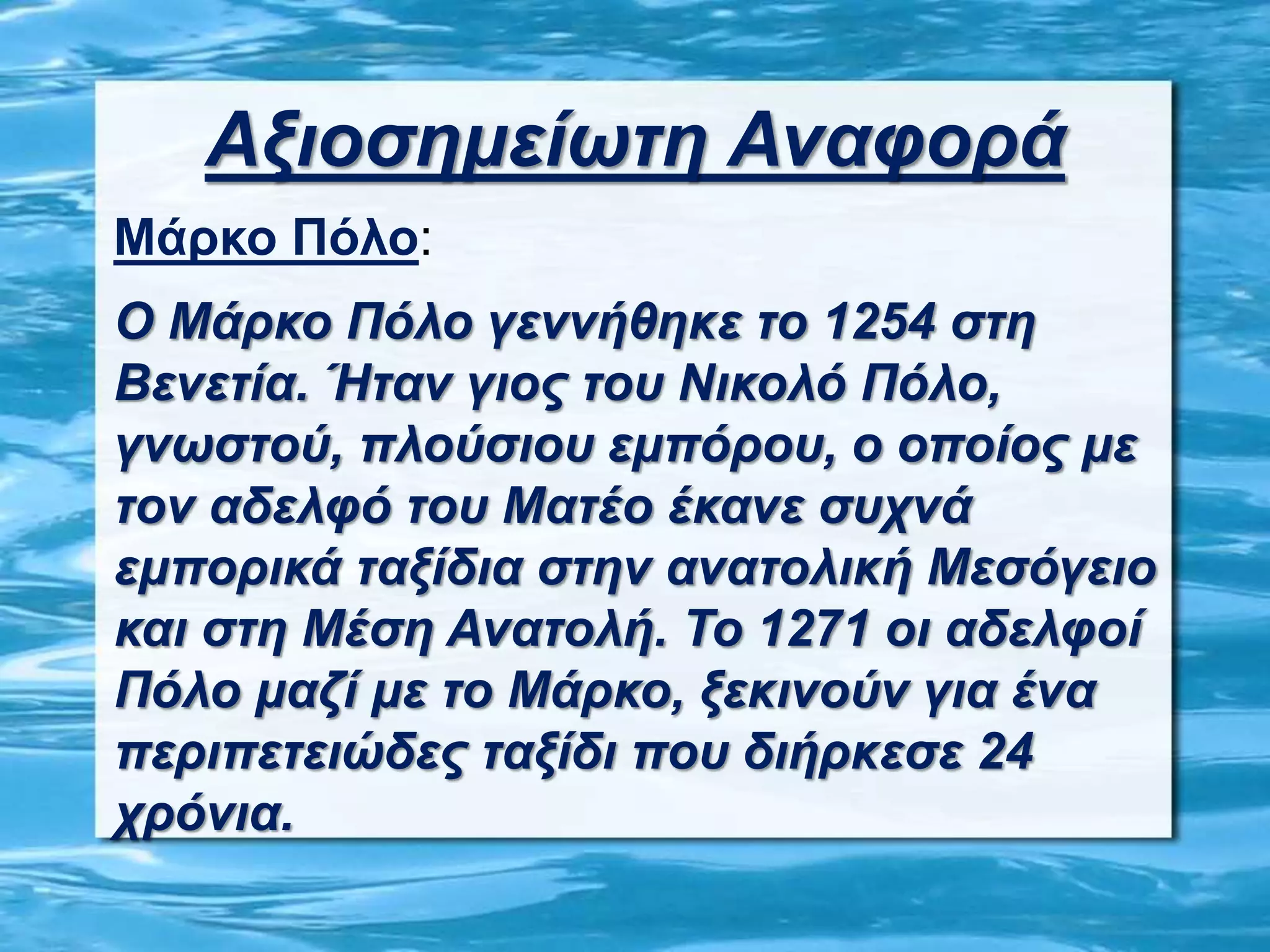 Αξιοσημείωτη Αναφορά
Μάρκο Πόλο:
Ο Μάρκο Πόλο γεννήθηκε το 1254 στη
Βενετία. Ήταν γιος του Νικολό Πόλο,
γνωστού, πλούσιου εμπόρου, ο οποίος με
τον αδελφό του Ματέο έκανε συχνά
εμπορικά ταξίδια στην ανατολική Μεσόγειο
και στη Μέση Ανατολή. Το 1271 οι αδελφοί
Πόλο μαζί με το Μάρκο, ξεκινούν για ένα
περιπετειώδες ταξίδι που διήρκεσε 24
χρόνια.
 