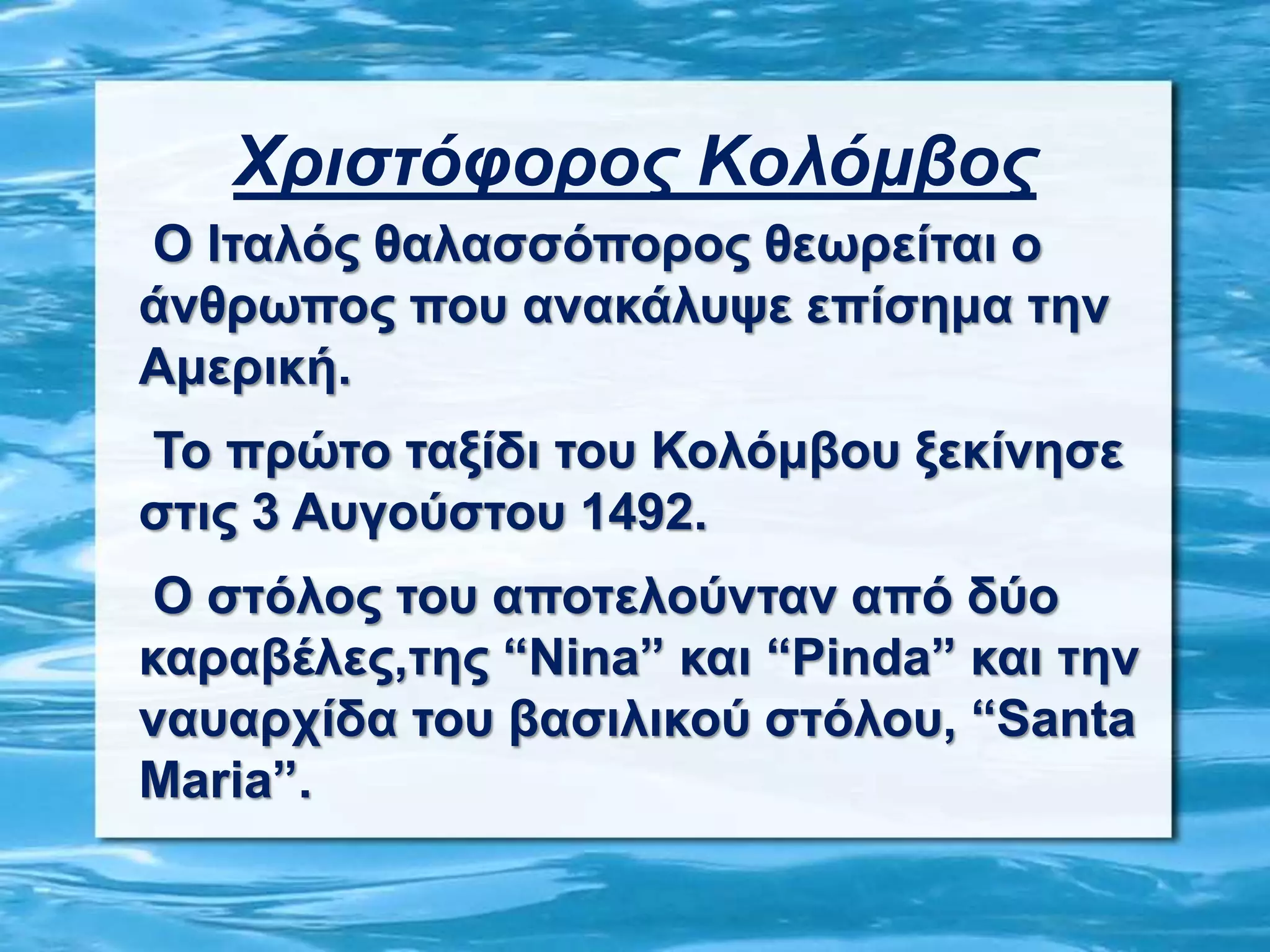 Χριστόφορος Κολόμβος
Ο Ιταλός θαλασσόπορος θεωρείται ο
άνθρωπος που ανακάλυψε επίσημα την
Αμερική.
Το πρώτο ταξίδι του Κολόμβου ξεκίνησε
στις 3 Αυγούστου 1492.
Ο στόλος του αποτελούνταν από δύο
καραβέλες,της “Nina” και “Pinda” και την
ναυαρχίδα του βασιλικού στόλου, “Santa
Μaria”.
 