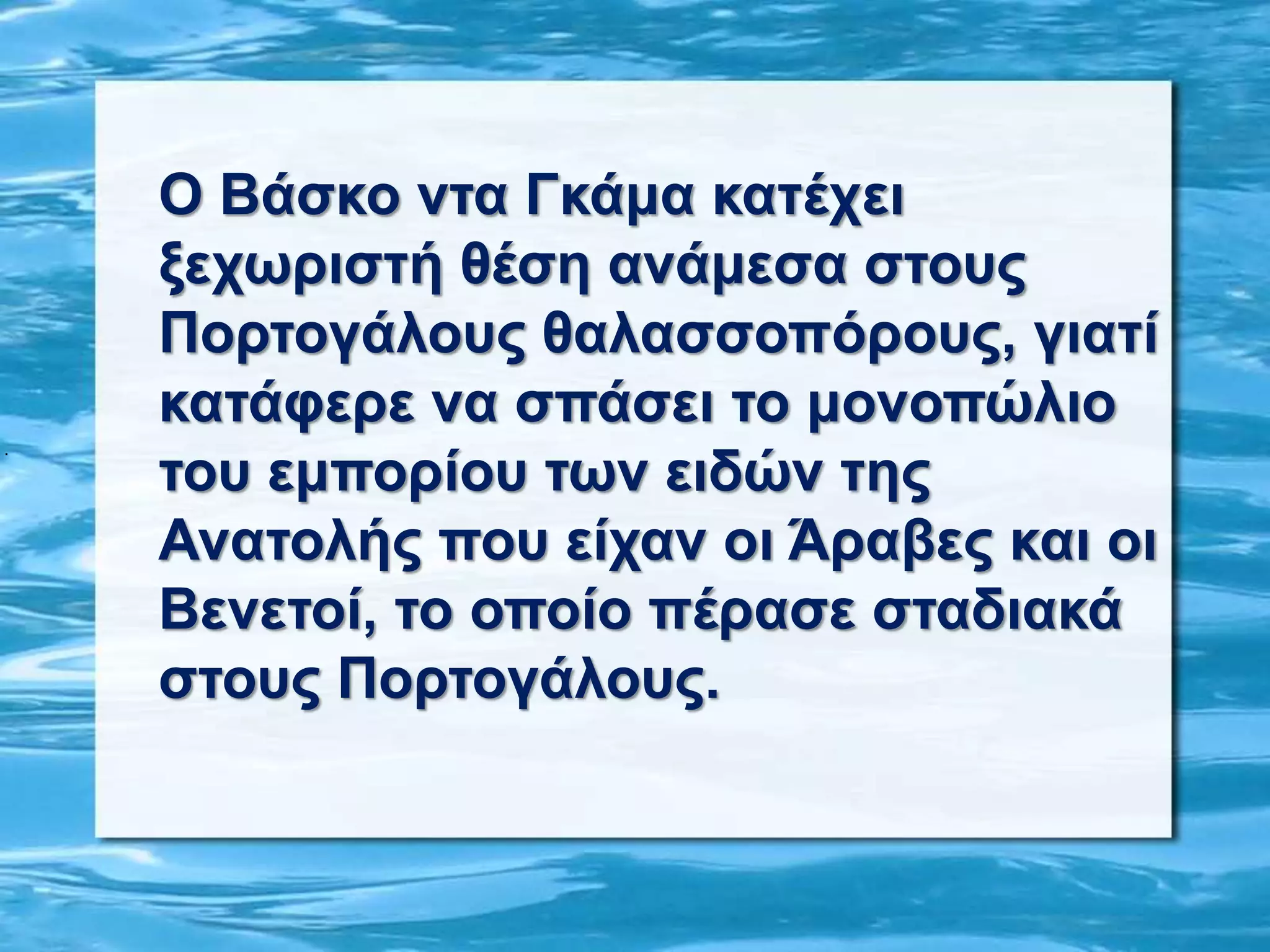 .
Ο Βάσκο ντα Γκάμα κατέχει
ξεχωριστή θέση ανάμεσα στους
Πορτογάλους θαλασσοπόρους, γιατί
κατάφερε να σπάσει το μονοπώλιο
του εμπορίου των ειδών της
Ανατολής που είχαν οι Άραβες και οι
Βενετοί, το οποίο πέρασε σταδιακά
στους Πορτογάλους.
 