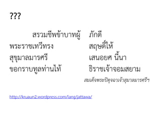 ???
สรวมชีพข้าบาทผู้ ภักดี
พระราชเทวีทรง สฤษดิ์ให้
สุขุมาลมารศรี เสนอยศ นี้นา
ขอกราบทูลท่านไท้ ธิราชเจ้าจอมสยาม
สมเด็จพระปิตุจฉาเจ้าสุมาลมารศรีฯ
http://kruaun2.wordpress.com/lang/jattawa/
 