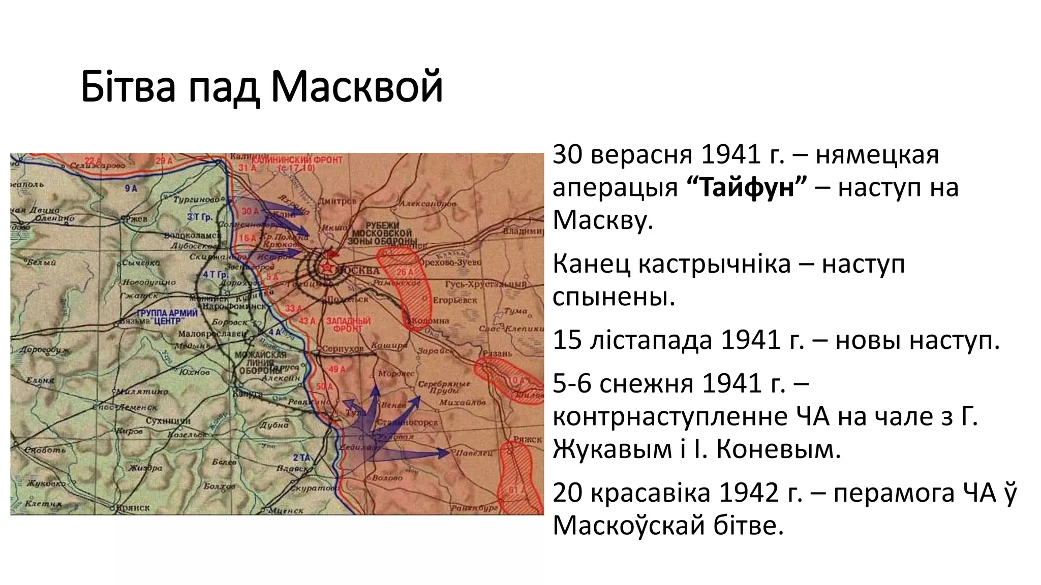 Бітва пад Масквой
30 верасня 1941 г. – нямецкая
аперацыя “Тайфун” – наступ на
Маскву.
Канец кастрычніка – наступ
спынены.
15 лістапада 1941 г. – новы наступ.
5-6 снежня 1941 г. –
контрнаступленне ЧА на чале з Г.
Жукавым і І. Коневым.
20 красавіка 1942 г. – перамога ЧА ў
Маскоўскай бітве.
 