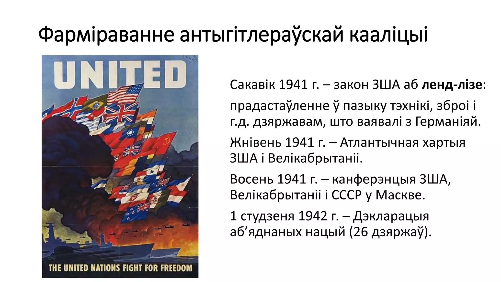 Фарміраванне антыгітлераўскай кааліцыі
Сакавік 1941 г. – закон ЗША аб ленд-лізе:
прадастаўленне ў пазыку тэхнікі, зброі і
г.д. дзяржавам, што ваявалі з Германіяй.
Жнівень 1941 г. – Атлантычная хартыя
ЗША і Велікабрытаніі.
Восень 1941 г. – канферэнцыя ЗША,
Велікабрытаніі і СССР у Маскве.
1 студзеня 1942 г. – Дэкларацыя
аб’яднаных нацый (26 дзяржаў).
 