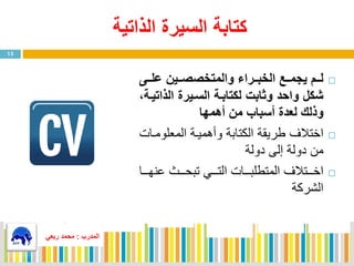 ‫الذاتية‬ ‫السيرة‬ ‫كتابة‬
‫ممى‬‫م‬‫عل‬ ‫ممين‬‫م‬‫والمتخصص‬ ‫ممراء‬‫م‬‫الخب‬ ‫ممع‬‫م‬‫يجم‬ ‫ممم‬‫م‬‫ل‬
‫الذات‬ ‫السميرة‬ ‫لكتابمة‬ ‫وثابت‬ ‫واحد‬ ‫شكل‬‫يمة‬
‫من‬ ‫أسباب‬ ‫لعدة‬ ‫وذلك‬‫أهمها‬
‫اختال‬‫المعلومي‬ ‫وفهميية‬ ‫الكتابة‬ ‫ة‬ ‫طري‬‫اي‬
‫دولة‬ ‫إلى‬ ‫دولة‬ ‫من‬
‫ا‬‫يييتال‬‫ي‬‫خ‬‫ييي‬‫ي‬‫نه‬ ‫ييي‬‫ي‬‫تبح‬ ‫يييي‬‫ي‬‫الت‬ ‫ييياي‬‫ي‬‫المتطلب‬‫ا‬
‫الشركة‬
13
‫المدرب‬:‫ربعي‬ ‫محمد‬
 