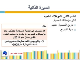 ‫الذاتية‬ ‫السيرة‬
‫الثاني‬ ‫القسم‬:‫العلمية‬ ‫المؤهالت‬
‫العلمية‬ ‫هالتك‬ ‫م‬ ‫اذكر‬.
‫ليها‬ ‫الحصول‬ ‫تاريخ‬.
‫التخرج‬ ‫جهة‬.
‫المدرب‬:‫ربعي‬ ‫محمد‬
‫مثال‬
2-‫ص‬ُّ‫ص‬‫تخ‬ ‫المستدامة‬ ‫التنمية‬ ‫في‬ ‫ماجستير‬‫بناء‬
‫القدس‬ ‫جامعة‬ ‫من‬ ‫بشرية‬ ‫موارد‬ ‫تنمية‬ ‫و‬ ‫مؤسسات‬
‫عام‬ ‫ممتاز‬ ‫بتقدير‬2014‫م‬
3-‫من‬ ‫حاسوبية‬ ‫معلومات‬ ‫أنظمة‬ ‫بكالوريوس‬
‫عام‬ ‫األردنية‬ ‫الجامعة‬2005‫م‬
‫المدرب‬:‫ربعي‬ ‫محمد‬
 