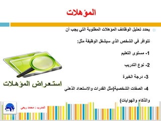 ‫المؤهالت‬
‫المطلوبة‬ ‫المؤهالت‬ ‫الوظائف‬ ‫تحليل‬ ‫يحدد‬‫أن‬ ‫يجب‬ ‫التي‬
‫الذي‬ ‫الشخص‬ ‫في‬ ‫تتوافر‬‫مثل‬ ‫الوظيفة‬ ‫سيشغل‬:
1-‫مستوى‬‫التعليم‬
2-‫التدريب‬ ‫نوع‬
3-‫الخبرة‬ ‫درجة‬
4-‫الشخصية‬ ‫الصفات‬(‫الذهن‬ ‫واالستعداد‬ ‫القدرات‬ ‫مثل‬‫ي‬
‫والهوايات‬ ‫والذكاء‬)
‫المدرب‬:‫ربعي‬ ‫محمد‬
 