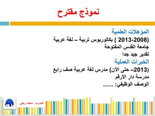 ‫مقترح‬ ‫نموذج‬
‫المدرب‬:‫ربعي‬ ‫محمد‬
‫العلمية‬ ‫المؤهالت‬
(2008-2013)‫تربية‬ ‫بكالوريوس‬–‫عربية‬ ‫لغة‬
‫المفتوحة‬ ‫القدس‬ ‫جامعة‬
‫جدا‬ ‫جيد‬ ‫تقدير‬
‫العملية‬ ‫الخبرات‬
(2013–‫اآلن‬ ‫حتى‬)‫رابع‬ ‫صف‬ ‫عربية‬ ‫لغة‬ ‫مدرس‬
‫األرقم‬ ‫دار‬ ‫مدرسة‬
‫الوظيفي‬ ‫الوصف‬...... :
‫المدرب‬:‫ربعي‬ ‫محمد‬
 