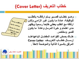 ‫التعريف‬ ‫خطاب‬(Cover Letter)
‫وهممممو‬‫ارفاقممممه‬ ‫يممممتم‬ ‫قصممممير‬ ‫خطمممماب‬‫بالطلممممب‬
‫مي‬‫م‬‫الزام‬ ‫مر‬‫م‬‫مي‬ ‫مون‬‫م‬‫يك‬ ‫ما‬‫م‬‫م‬ ‫مادة‬‫م‬‫ع‬ ‫مة‬‫م‬‫للوظيف‬‫من‬‫م‬‫ولك‬
‫ارفاقه‬ً‫ا‬‫رسممي‬ ً‫ا‬‫طابعم‬ ‫يعطمي‬ ‫الطلب‬ ‫مع‬‫وي‬‫ظهمر‬
‫مدى‬‫خبرة‬ ‫و‬ ‫اهتمام‬‫المرسل‬‫يكمون‬ ‫ما‬ ً ‫وعادة‬
‫ومختصر‬ ‫قصير‬.
‫هنممماك‬‫مممل‬‫م‬‫المفض‬ ‫القواعمممد‬ ‫مممض‬‫م‬‫بع‬‫مممد‬‫م‬‫اتباعهاعن‬
‫مممممف‬‫م‬‫التعري‬ ‫ممممماب‬‫م‬‫خط‬ ‫مممممال‬‫م‬‫إرس‬Cover Letter
‫بالسيرة‬ ‫المرفق‬‫الحق‬ ‫والموضحة‬ ‫الذاتية‬ً‫ا‬.
‫المدرب‬:‫ربعي‬ ‫محمد‬
‫المدرب‬:‫ربعي‬ ‫محمد‬
 