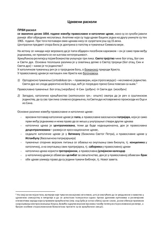Црквени расколи
ПРВИ раскол
се званично десио 1054. године између православне и католичке цркве, иако су се сукоби јавили
раније због обредних неслагања. Анатеме које су тада цркве бациле једна на другу укинуте су тек
1965. године. Пре тога поглавари ових цркава нису се сусретали још од 15.века.
Централни предмет спора била је доктрина о папству и тумачење Символа вере.
На истоку се никада није веровало да је папа обдарен посебном харизмом – он је само први међу
једнакима, не прихвата се ни његова непогрешивост.
Хришћанскарелигијаупојамбожанства укључује три лика. Свето тројство чине Бог отац, Бог син
и Свети дух. Основна теолошка разлика је у схватању догме о Светој тројици (Бог отац, Син и
Свети дух) – какво је то јединство?
У католичком тумачењу реч је о троједном Богу, о божанској природи Христа.
У православној цркви је наглашен лик Христа као богочовека.
1) Ортодоксно тумачење (ortodoksos грч.– правоверан,којистроговерује) –несливено јединство.
Свети дух не следи директно из Бога оца, већ је посредно преко Сина повезан са њим.5
Православно тумачење: Бог отац (нерођен) → Син (рођен) → Свети дух (исхођен)
2) Западно, католичко хришћанство (католикон грч.- опште) сматра да је реч о суштинском
јединству,да су сва трилика сливеносједињена,паСветидух истовремено происходи из Оца и
из Сина.
Основне разлике између православне и католичке цркве:
- врховнипоглаваркатоличке цркве је папа,а православне васељенски патријарх,који је само
први међу једнакима и нема право да се меша у унутрашње ствари других цркава
- католичка црква је централизована, тежи да буде наднационална, док је православна
децентрализована – развија се кроз националне цркве,
- седиште католичке цркве је у Ватикану (базилика Светог Петра), а православне цркве у
Истанбулу (Васељенска патријаршија)
- тумачење спорних верских питања се обавља на окупљању свих бискупа, тј. концилима у
католичкој, а на окупљању свих пратријарха, тј. саборима у православној цркви
- католичка црква користи грегоријански, а православна јулијански календар
- у католичкој црквије обавезан целибат за свештенство, док је у православној обавезан брак
- обе цркве узимају право да су једини тумачи Библије, тј. Новог завета.
5 На овај начинпојам тела, материје није тумаченискључиво негативно, што је омогућило да се уведуиконе и живопис у
црквеном сликарству и литургији и да се успостави толерантан однос према древним култовима и религијским
елементима народа којисупримили хришћанство (нпр. код Срба је остао обичај крсне славе, разни обичаји приликом
сахрањивања илипрослављања Ускрса, Божића идругих верских празника такође потичуиз старословенске религије, а
бројне особине старословенских божанстава пренете су на хришћанске свеце).
 