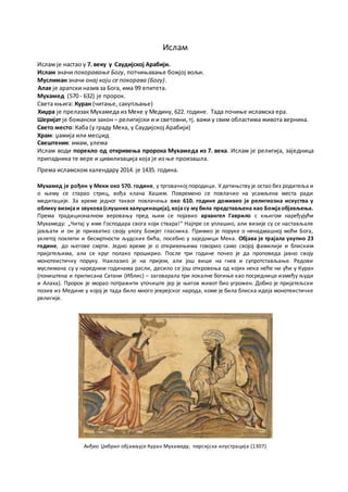Ислам - 1438. година од хиџре
Ислам је настао у 7. веку у Саудијској Арабији.
Ислам значи покоравање Богу, потчињавање божјој вољи.
Муслиман значи онај који се покорава (Богу).
Алах је арапски назив за Бога, има 99 епитета.
Мухамед (570 - 632) је пророк.
Света књига: Куран (читање, сакупљање)
Хиџра је прелазак Мухамеда из Меке у Медину, 622. године. Тада почиње исламска ера.
Шеријат је божански закон – религијски и и световни, тј. важи у свим областима живота верника.
Свето место: Каба (у граду Мека, у Саудијској Арабији)
Храм: џамија или месџид
Свештеник: имам, улема
Ислам води порекло од откривења пророка Мухамеда из 7. века. Ислам је религија, заједница
припадника те вере и цивилизација која је из ње произашла.
Према исламском календару 2017. је 1438. година.
Мухамед је рођен у Меки око 570. године, у трговачкој породици. У детињству је остао без родитеља и
о њему се старао стриц, вођа клана Хашим. Повремено се повлачио на усамљена места ради
медитације. За време једног таквог повлачења око 610. године доживео је религиозна искуства у
облику визијаи звукова(слушних халуцинација), којасу му била представљена као Божјаобјављења.
Према традиционалном веровању пред њим се појавио архангел Гаврило с књигом наређујући
Мухамеду: „Читај у име Господара свога који ствара!“ Најпре се уплашио, али визије су се настављале
јављати и он је прихватио своју улогу Божјег гласника. Примио је поруке о ненадмашној моћи Бога,
уклетој похлепи и бесмртности људских бића, посебно у заједници Мека. Објава је трајала укупно 23
године, до његове смрти. Једно време је о откривењима говорио само својој фамилији и блиским
пријатељима, али се круг полако проширио. После три године почео је да проповеда јавно своју
монотеистичку поруку. Наилазио је на пријем, али још више на гнев и супротстављање. Редови
муслимана су у наредним годинама расли, десило се још откровења од којих нека неће ни ући у Куран
(поништена и приписана Сатани (Иблис) – заговарала три локалне богиње као посреднице између људи
и Алаха). Пророк је морао потражити уточиште јер је његов живот био угрожен. Добио је пријатељски
позив из Медине у којој је тада било много јеврејског народа, коме је била блиска идеја монотеистичке
религије.
Анђео Џибрил објављује Куран Мухамеду, персијска илустрација (1307)
 