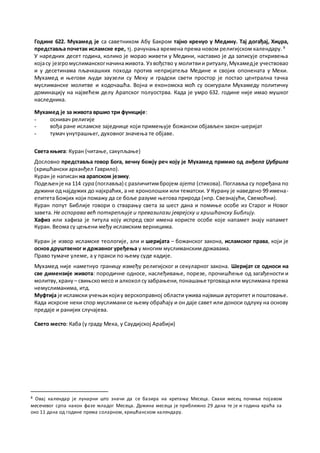 Године 622. Мухамед је са саветником Абу Бакром тајно кренуо у Медину. Тај догађај, Хиџра,
представља почетак исламске ере, тј. рачунања времена према новом религијском календару. 8
У наредних десет година, колико је морао живети у Медини, наставио је да записује откривења
којасу језгромуслиманскогначинаживота. Уз вођство у молитвии ритуалу,Мухамедје учествовао
и у десетинама пљачкашких похода против непријатеља Медине и својих опонената у Меки.
Мухамед и његови људи заузели су Меку и градски свети простор је постао централна тачка
муслиманске молитве и ходочашћа. Војна и економска моћ су осигурали Мухамеду политичку
доминацију на највећем делу Арапског полуострва. Када је умро 632. године није имао мушког
наследника.
Мухамед је за живота вршио три функције:
- оснивач религије
- вођа ране исламске заједнице који примењује божански објављен закон-шеријат
- тумач унутрашњег, духовног значења те објаве.
Света књига: Куран (читање, сакупљање)
Дословно представља говор Бога, вечну божју реч коју је Мухамед примио од анђела Џубрила
(хришћански арханђел Гаврило).
Куран је написан на арапском језику.
Подељенје на 114 сура (поглавља) с различитимбројем ајета (стихова). Поглавља су поређана по
дужини од најдужих до најкраћих, а не хронолошки или тематски. У Курану је наведено 99 имена-
епитета Божјих који помажу да се боље разуме његова природа (нпр. Свезнајући, Свемоћни).
Куран попут Библије говори о стварању света за шест дана и помиње особе из Старог и Новог
завета. Не оспорава већ поткрепљује и превазилази јеврејску и хришћанску Библију.
Хафиз или хафиза је титула коју испред свог имена користе особе које напамет знају напамет
Куран. Веома су цењени међу исламским верницима.
Куран је извор исламске теологије, али и шеријата – божанског закона, исламског права, који је
основ друштвеног и државног уређења у многим муслиманским државама.
Право тумаче улеме, а у пракси по њему суде кадије.
Мухамед није наметнуо границу између религијског и секуларног закона. Шеријат се односи на
све димензије живота: породичне односе, наслеђивање, порезе, прочишћење од загађености и
молитву,храну – свињскомесо и алкохол сузабрањени,понашање трговацаили муслимана према
немуслиманима, итд.
Муфтија је исламски учењаккојиу верскоправној области ужива највиши ауторитет и поштовање.
Када искрсне неки спор муслимани се њему обраћају и он даје савет или доноси одлуку на основу
предаје и ранијих случајева.
Свето место: Каба (у граду Мека, у Саудијској Арабији)
8 Овај календар је лунарни што значи да се базира на кретању Месеца. Сваки месец почиње појавом
месечевог српа након фазе младог Месеца. Дужина месеца је приближно 29 дана те је и година краћа за
око 11 дана од године према соларном, хришћанском календару.
 
