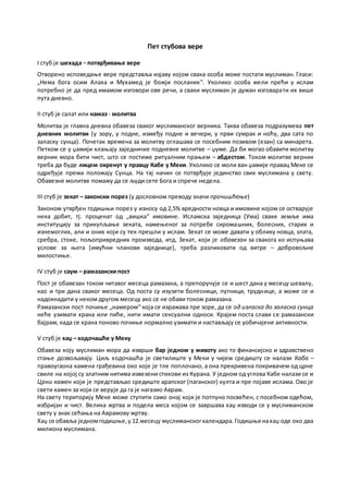 Пет стубова вере
I стуб је шехада – потврђивање вере
Отворено исповедање вере представља изјаву којом свака особа може постати муслиман. Гласи:
„Нема бога осим Алаха и Мухамед је божји посланик“. Уколико особа жели прећи у ислам
потребно је да пред имамом изговори ове речи, а сваки муслиман је дужан изговарати их више
пута дневно.
II стуб је салат или намаз - молитва
Молитва је главна дневна обавеза сваког муслиманског верника. Таква обавеза подразумева пет
дневних молитви (у зору, у подне, између подне и вечери, у први сумрак и ноћу, два сата по
заласку сунца). Почетак времена за молитву оглашава се посебним позивом (езан) са минарета.
Петком се у џамији клањају заједничке подневне молитве – џуме. Да би могао обавити молитву
верник мора бити чист, што се постиже ритуалним прањем – абдестом. Током молитве верник
треба да буде лицем окренут у правцу Кабе у Меки. Уколико се моли ван џамије правац Меке се
одређује према положају Сунца. На тај начин се потврђује јединство свих муслимана у свету.
Обавезне молитве помажу да се људи сете Бога и спрече недела.
III стуб је зекат – законски порез (у дословном преводу значи прочишћење)
Законом утврђен годишњи порез у износу од 2,5% вредности новца и имовине којом се остварује
нека добит, тј. проценат од „вишка“ имовине. Исламска заједница (Ума) сваке земље има
институцију за прикупљање зеката, намењеног за потребе сиромашних, болесних, старих и
изнемоглих, али и оних који су тек прешли у ислам. Зекат се може давати у облику новца, злата,
сребра, стоке, пољопривредних производа, итд. Зекат, који је обавезан за свакога ко испуњава
услове за њега (имућни чланови заједнице), треба разликовати од витре – добровољне
милостиње.
IV стуб је саум – рамазански пост
Пост је обавезан током читавог месеца рамазана, а препоручује се и шест дана у месецу шевалу,
као и три дана сваког месеца. Од поста су изузети болесници, путници, труднице, а може се и
надокнадити у неком другом месецу ако се не обави током рамазана.
Рамазански пост почиње „намером“ која се изражава пре зоре, да се од изласка до заласка сунца
неће узимати храна или пиће, нити имати сексуални односи. Крајем поста слави се рамазански
бајрам, када се храна поново почиње нормално узимати и настављају се уобичајене активности.
V стуб је хаџ – ходочашће у Меку
Обавеза коју муслиман мора да изврши бар једном у животу ако то финансијско и здравствено
стање дозвољавају. Циљ ходочашћа је светилиште у Меки у чијем средишту се налази Каба –
правоугаона камена грађевина око које је тле поплочано, а она прекривена покривачем од црне
свиле на којој су златним нитима извезени стихови из Курана. У једном од углова Кабе налази се и
Црни камен који је представљао средиште арапског (паганског) култа и пре појаве ислама. Ово је
свети камен за који се верује да га је нагазио Аврам.
На свету територију Меке може ступити само онај који је потпуно посвећен, с посебном одећом,
избријан и чист. Велика жртва и подела меса којом се завршава хаџ изводи се у муслиманском
свету у знак сећања на Аврамову жртву.
Хаџ се обавља једномгодишње,у12.месецу муслиманскогкалендара.Годишње нахаџ оде око два
милиона муслимана.
 