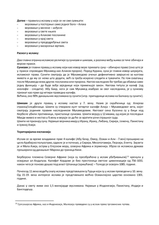 Догме – правила у исламу у које се не сме сумњати:
- веровање у постојање само једног Бога – Алаха
- веровање у мелеке – анђеле
- веровање у свете књиге
- веровање у Алахове посланике
- веровање у крај света
- веровање у предодређење света
- веровање у васкрсење мртвих.
Раскол у исламу:
Два главна огранкаисламске религије сусунизам и шиизам, а разлика међуњима се тиче обичаја и
верске праксе.
Сунизам је главни правац у исламу који као извор вере прихвата суну – обичајно право (оно што је
у пракси спроводио Мухамед као Алахов пророк). Поред Курана, суна је главни извор шеријата,
исламског права. Сунити сматрају да је Мухамедово учење дефинитивно завршено за његова
живота и да му се нема шта додати, већ га треба искрено следити и тумачити. По том схватању
после Мухамеданема других посланика или пророка. Његов наследник би требао да обавља само
једну функцију – да буде вођа заједнице који примењује закон. Његова титула је калиф (од
кхалафа - следити). Абу Бакр, кога је сам Мухамед изабрао за свог наследника, је у сунизму
признат као први од четири праведна калифа.
Већина,око 90% данашњних муслимана су сунити (нпр. припадници ислама на Балкану су сунити).
Шиизам је други правац у исламу настао у 7. веку. Назив је скраћеница од: Алијева
странка/следбеници. Шиити су створили култ четвртог халифе Алија – Мухамедовог зета, којег
сматрају јединим правим наследником Мухамедовим. Његовог сина Хусеина су у бици код
Кербеле убили противници, присталице сунизма. Шиити верују у 12 имама, од којих је последњи
Махди живео и нестао у 9.веку и верује се да ће се вратити уочи страшног суда.
Шиити не признајусуну.Највише верникаимајуу Ирану,Ираку, Либану, Сирији, Јемену, Пакистану
и Јужној Азији.
Територијална експанзија:
Ислам се за време владавине прве 4 халифе (Абу Бекр, Омер, Осман и Али - 7.век) проширио на
целоАрабијскополуострво,одакле је и потекао, у Сирији, Месопотамији, Персији, Египту. Заузета
је и Мала Азија, острва у Егејском мору, северна Африка и Јерменија. Убрзо се исламска држава
проширила од данашњег Марока до граница Кине.
Берберска племена Северне Африке (која су преобраћена у ислам убеђивањем)10
кренула у
освајање ал-Андалуза. Калифат Кордове је био престоница светске цивилизације од 756-1031.
након чега је поново дошао под власт Шпанаца (хришћана) – Толедо је освојен 1085. године.
Почевод 11.века водећуснагу ислама представљалисуТурци који су у ислам преведени у 10. веку.
Од 15-19. века интересе ислама је представљало моћно Османлијско царство основано 1301.
године.
Данас у свету живи око 1,5 милијарде муслимана. Највише у Индонезији, Пакистану, Индији и
Бангладешу.
10
Супсахарска Африка, као и Индонезија, Малезија преведене су у ислам преко трговинских путева.
 