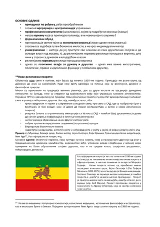 ОСНОВНЕ ОДЛИКЕ:
• припадност по рођењу,ређе преобраћењем
• сложенахијерархијаи централизација управљања
• професионалносвештенство (школовано),којемсуподређениверници(лаици)
• негује харизмукојасе приписује положају,ане човекукојига заузима !
• формализован обред
• преносилацје светих тајниса монополом спасења(изван цркве нема спасења)
• спасењесе задобија путембожанске милости,а не кроз индивидуалнинапор
• универзализам – настоји да јој приступе сви чланови из свих друштвених слојева и да
оствари власт над масама, тј. да религијским нормама регулише понашање верника, што
чини у спрези са државом и владајућом класом
• религијскимнормамарегулише понашање верника
• црква се позитивно везује за државу и друштво - црква има важне интегративне,
политичке, правне и идеолошке функције у глобалном друштву.
**Нови религиозни покрети:
Обухватају нове секте и култове, који бујају од почетка 1950-тих година. Припадају им разне групе, од
духовних до оних за самопомоћ. Нуде неку врсту одговора на питања која су религијске, духовне и
филозофске природе.
Многи су проистекли из традиција великих религија, док су други настали из тра диција донедавно
непознатих на Западу, неки су створени од харизматских вођа које управљају њиховим активностима.
Поједини НРП су квазирелигијске природе. Нови религиозни покрети су резултат демократизације западног
света и развоја либаралног друштва. Настају, између осталог, због:
- кризе вредности и норми у савременом западном свету, пре свега у САД, где су најбројнији (рат у
Вијетнаму је био окидач који је довео до појаве контракултуре, а затим и нових религиозних
покрета)
- укидања Закона о ограничавању имиграције са Истока у САД – повећан број досељеника је довео
до наглог ширења информација о источњачким религијама
- наглог развоја образовања након Другог светског рата
- побуне против материјализма савремене (потрошачке) културе
- бирократске безличности живота
- недостатка заједништва, аутентичности и непосредности у свету у којем се морају играти улоге, итд.
Пример су Муновци, Божија деца, Силва метод, сајентологија, Харе Кришна, Трансцендентална медитација,
New Age14, Растафаријански покрет, итд.
Основне одлике: егзотично порекло, нова култура начина живота, ниво ангажованости друкчији од оног у
традиционалном црквеном хришћанству, харизматске вође, углавном млади следбеници у великој мери
привучени из боље образованих слојева друштва, као и из средње класе, социјална упадљивост,
међународно деловање.
14 Назив за мешавину популарне психологије,холистичке медицине, источњачке филозофије и астрологије,
као и еколошке бриге о Земљи. Поједини аутори корене New Age-a виде у хипи покрету из 1960-их година.
Растафаријанскипокрет је настао почетком 1930-их година
на Јамајци, на тековинама антиколонијалистичких покрета и
афроцентризма, а његово оснивање се везује за Маркуса
Гарвија. Назив покрета потиче од првобитног имена
последњег етиопског цара, Хајла Селасија I (Рас Тафари
Маконен, 1892-1975), за ког верујуда је божија инкарнација.
Застава Етиопије из периода његове владавине је симбол
покрета, а „раста“ је назив за његове припаднике. Покрет
је присутанширом света захваљујући, између осталог, реге
музици (нпр. Боб Марли). Покрет проповеда повратак у
Зајон(Zion), тј. Африку (Етиопију), која се сматра колевком
човечанства.
 