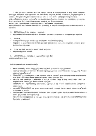 * Табу је строга забрана која се сматра светом и натприродном, и коју прате одлучне
санкције. Табуи се могу односити на жива бића, објекте, места, активности, поједине речи и
изразе. Могу важити увек и за свакога или само за неке особе у одређеним приликама.
нпр.на Бадње вече се не чисти кућа, око Младенаца и Благовести се не сме изговарати реч змија,
јер се верује да би се она појавила пред човеком ако би он то учинио;
инцест табу – забрана сексуалног општења са најближим сродницима;
табу употребе меса неких животиња – у исламу је забрањено коришћење свињског меса у
исхрани.
4. ФЕТИШИЗАМ, fetico (португ.) –амајлија
- веровање убожанскуи заштитнумоћ некогпредмета,повезаноса тотемизмомимагијом
5. МАГИЈА
- низ практичних радњикоје људи врше да би утицалина природу
- те радње се врше повременоито онда када човек својим знањем и искуством не може да се
супротстави природи
6. ПОЛИТЕИЗАМ, poli (гр.) – више; theos (гр.) - бог
- веровање увише богова
7. МОНОТЕИЗАМ, mono (гр.) – један; theos(гр.) - бог
веровање уједногБога
Обележјамонотеистичких религија:
- МОНОТЕИЗАМ, mono (гр.) један; theos (гр.) бог, је веровање уједногБога
- настају стварањем великих држава које су ујединиле више племена и народа, нпр. Римско
царство (хришћанство)
- ПРОРОЧКЕ су - утемељили су их пророци који се сматрају зачетницима нових цивилизација,
нпр. Христ, Мухамед, Буда; њима се открио, у духу показао, Бог.
- зато су ове религије ОТКРИВЕНЕ – Бог је објавио своју истину, успоставио савез са
породицама, а посредно и са њиховим народима
- АСКЕТСКЕ су - проповедају аскетизам, одрицање од чулних задовољстава (супротно -
хедонизам)
- све су СОТЕРИОЛОШКЕ (од грчког soter - спаситељ) – говоре о спасењу на „оном свету“ у чије
постојање се верује
- све су ЕСХАТОЛОШКЕ (од грчког eshaton – „оно крајње“), уче о последњим истинама човека и
света (рај, пакао, реинкарнација)
- политеистичка веровања су народна (нпр. грчки митови), а монотеистичка су УНИВЕРЗАЛНА
(изузетак је јудаизам)
 