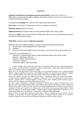 Јудаизам - 5777. година од стварања света
Јудаизам или јеврејство је најстарија монотеистичка религија, настала око 13. века п.н.е.
Представља скуп религијских идеја и обреда, моралних и правних начела, али и начин живота,
историју и митологију Јевреја.
По јеврејском календару 2017. година је 5777. година од стварања света.
Свети списи: Стари завет и Талмуд (значи: учење, изучавање, поучавање)
Мојсије је пророк јеврејске религије.
Аврам је праотац свих Јевреја. Један од четири јерерха (Аврам, Исак, Јаков, Јосиф).
Име бога је ЈХВХ али се не сме изговарати (табуисано). Уместо њега се употребљава реч Адонај
(Господ) или Хашем (Име његово).
ПРВА ФАЗА у развојујеврејства, библијскојеврејство:
Библија (Стари завет) садржи предање, историју и митологију Јевреја. Има три дела:
1) Петокњижје (5 књига Мојсијевих) или Тора (закон)
2) Пророци
3) Остали списи (псалми, мудре изреке и пословице, књига о Јову, Песма над песмама, итд.)
Тора или Пет књига Мојсијевих су:
- Постање – о прецима овог народа, четири патријарха (Аврам, Исак, Јаков, Јосиф)
- Излазак – избављење из Египта
- Левити тј. закони о свештеницима
- У пустињи – Бројеви
- Поновљени закони – Деутерономиум
Јевреји припадају групи семитских народа који су се населили у Месопотамију. У процесу формирања
овог народа и његове религије учествовале су бројне цивилизације и верске идеје (Асирци, Вавилонци,
Феничани, Египћани, Хетити и индоевропски народи).
Верују да су на просторе Канана стигли око 20 века п.н.е. под вођством Аврама, који се сматра праоцем
Јевреја и творцем једнобожачке религије. Назив Хебреј или Јевреј (на тадашњем језику Ивриим) у преводу
значи – онај који станује с ону страну реке (реке Јордан у Палестини или Еуфрат у Месопотамији).
Одатле их је Јосиф у 16. веку п.н.е. одвео у Египат где су, по веровању, живели око четири века. Јосифа –
потомка Исаковог, љубоморна браћа су продала у Египат, али он је тамо заузео висок положај близ ак
фараону, опрашта браћи и доводи породицу у Египат. После смрти Јосифове његови потомци падају у
ропство, због чега одлучују да се врате у Канан (данас Израел).
Као вођа, пророк, законодавац и избавитељ појављује се Мојсије који их води у постојбину. Бог се јави
Мојсију и рече му да изведе народ из Египта – пут у обећану земљу трајао је 40 година и уз многа чуда која је
Мојсије чинио успели су прећи пустињу. Населили су се у Ханану формирајући 12 племена. Пре тога, Мојсије
разговара са Богом који га води на гору Навав да му покаже земљу коју је његовом народу обећао: “Ово је
земља за коју сам се заклео Авраму, Исаку и Јакову говорећи: Сјемену твојем даћу је. Показах ти је да
видиш очима својим, али у њу нећеш ући.” Петокњижје се завршава смрћу Мојсијевом.
Живот у Канану је славно доба јеврејске историје, доба у којем су створене три велика царства: Cаулово,
Давидово и Соломоново. За време владавине Соломона у заједници Израиља дошло је до значајног
напретка. Подигнут је и Храм, земаљско боравиште невидиљивог Јахвеа – владара народа.
 