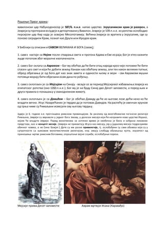 Рушење Првог храма:
вавилонски цар Набукодоносор је 587/6. п.н.е. напао царство. Јерусалимски храм је разорен, а
ЈеврејисупротераниизЈудеје идепортованиу Вавилон.Јевреје је 539.п.н.е. из ропства ослободио
персијски цар Кир када је освојио Месопотамију. Већина Јевреја се вратила у Јерусалим, где су
поново саградили Храм, познат као Други или Иродов храм.
У Библији су описани и САВЕЗИ ВЕЛИКАНА И БОГА (Јахве):
1. савез настаје са Нојем после стварања света и прогона Адама и Еве из раја; Бог је хтео казнити
људе потопом због моралне изопачености.
2. савез Бог склапа са Аврамом – Бог му обећао да ће бити отац народа кроз чије потомке ће бити
спасен цео свет и који ће добити земљу Ханаан као обећану земљу, али тек након великих патњи;
обред обрезања је од Бога дат као знак завета и оданости њему и вери - сви Аврамови мушки
потомци морају бити обрезани осам дана по рођењу.
3. савез склопљен је са Мојсијем на Синају - везује се за период Мојсијевог избављења Јевреја из
египатског ропства (око 1260.п.н.е.); Бог му је на брду Синај дао Десет заповести, а поред њих и
друга правила о понашању у свакодневном животу.
4. савез склопљен је са Давидом – Бог је обећао Давиду да ће из његове лозе доћи неко ко ће
владати вечно. Исус Назарећанин је тврдио да је потомак Давидов. На распећу је овенчан круном
од трња чиме су Римаљани исмејали ову његову тврдњу.
Јудеја је 6. године н.е. проглашена римском провинцијом. За разлику од многобожачке паганске религије
Римљана, Јевреји су веровали у једног бога Јехову, у долазак месије који ће направити ново царство Израел,
којим ће владати Јевреји. Поред монотеизма за античко време је необична је била и забрана ликовних
представа, као и концепт месије. (Јевреји не прихватају Исуса као месију, јер у јудаизму месија подразумева
обичног човека, а не Сина Божјег.) Дате су им разне привилегије, тј. ослобођени су свих обавеза које су у
супротности са њиховом монотеистичком религијом, нпр. имају слободу обављања култа, изузетост од
приношења жртве римским боговима, опраштање војне службе, ослобађање пореза.
Мојсије прима Десет заповести Аврам жртвује Исака (Каравађо)
 