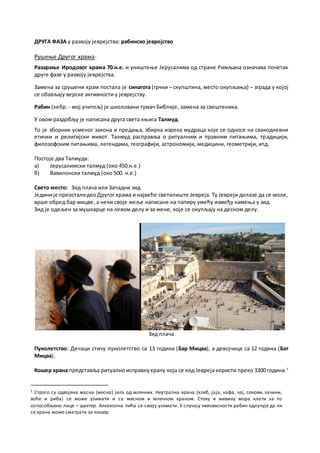 ДРУГА ФАЗА у развоју јеврејства: рабинско јеврејство
Рушење Другог храма:
Разарање Иродовог храма 70.н.е. и уништење Јерусалима од стране Римљана означава почетак
друге фазе у развоју јеврејства.
Замена за срушени храм постала је синагога (грчки – скупштина, место окупљања) – зграда у којој
се обављају верске активности у јеврејству.
Рабин (хебр. - мој учитељ) је школовани тумач Библије, замена за свештеника.
У овом раздобљу је написана друга света књига Талмуд.
То је зборник усменог закона и предања, збирка изрека мудраца које се односе на свакодневни
етички и религијски живот. Талмуд расправља о ритуалним и правним питањима, традицији,
филозофским питањима, легендама, географији, астрономији, медицини, геометрији, итд.
Постоје два Талмуда:
a) Јерусалимски талмуд (око 450.н.е.)
б) Вавилонски талмуд (око 500. н.е.)
Свето место: Зид плача или Западни зид
Јединије преосталидеоДругог храма и највеће светилиште Јевреја. Ту Јевреји долазе да се моле,
врше обред бар мицве, а неки своје жеље написане на папиру умећу између камења у зид.
Зид је одељен за мушкарце на левом делу и за жене, које се окупљају на десном делу.
Зид плача
Пунолетство: Дечаци стичу пунолетство са 13 година (Бар Мицва), а девојчице са 12 година (Бат
Мицва).
Кошер храна представља ритуалноисправнухрану која се код Јевреја користи преко 3300 година.1
1 Строго су одвојена масна (месна) јела од млечних. Неутрална храна (хлеб, јаја, кафа, чај, сокови, зачини,
воће и риба) се може узимати и са месном и млечном храном. Стоку и живину мора клати за то
оспособљено лице – шактер. Алкохолна пића се смеју узимати. У случају неизвесности рабин одлучује да ли
се храна може сматрати за кошер.
 