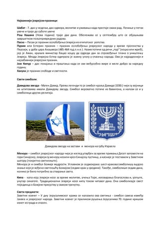 Најважнији јеврејскипразници:
Шабат - 7. дан у недељи,дан одмора,молитве и уживања када престаје сваки рад. Почиње у петак
увече и траје до суботе увече
Рош Хашана (Нова година) траје два дана. Обележава се у септембру што се објашњава
завршетком пољопривредних радова.
Пасха – Песах је празник ослобођења Јевреја из египатског ропства.
Пурим или Естерин празник – празник ослобођења јеврејског народа у време прогонства у
Персији, у доба цара Ахашвера (485-464 год.п.н.е.). Назив потиче од речи „пур“ (коцка или жреб),
јер је Аман, краљев министар бацао коцку да одреди дан за спровођење плана о уништењу
Јевреја. Млада Јеврејка Естер одиграла је важну улогу у спасењу народа. Ово је најрадоснији и
најзабавнији јеврејски празник.
Јом Кипур – дан покајања и праштања када се сви међусобно мире и желе добро за наредну
годину.
Ханука је празник слободе и светлости.
Свети симболи:
Давидова звезда - Маген Давид. Према легенди то је симбол краља Давида (1030.) чији су војници
на штитовима имали Давидову звезду. Симбол вероватно потиче из Вавилона, а налази се и у
симболици других религија.
Давидова звезда на застави и менора на грбу Израела
Менора – симбол јеврејског народа чији је изглед утврђен за време примања Десет заповести на
гори Синајској.Јеврејисуменоруносили кроз Синајску пустињу, а касније је поставили у Заветном
шатору (покретно светилиште).
Менора је и симбол Божије мудрости. Углавном је седмокрака: шест кракова симболишу људско
знање које је вођено светлошћу Божијом (седми крак у средини). Такође, симболише седам дана,
колико је било потребно за стварање света.
Кипа - капа коју Јевреји носе за време молитве, учења Торе, изговарања благослова и, уопште,
унутар синагоге. Традиционални Јевреји носе кипу током читавог дана. Она симболизује свест
појединца о Божјем присуству у сваком тренутку.
Свети предмети:
Заветни ковчег – У дну Јерусалимског храма се налазила ова светиња - симбол савеза између
Јахвеа и јеврејског народа. Заветни ковчег је приликом рушења Јерусалима 70. године кришом
изнет из града и спасен.
 