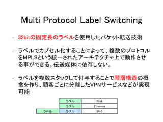 Multi Protocol Label Switching
• 32bitの固定長のラベルを使用したパケット転送技術
• ラベルでカプセル化することによって、複数のプロトコル
をMPLSという統一されたアーキテクチャ上で動作させ
る事ができる。伝送媒体に依存しない。
• ラベルを複数スタックして付与することで階層構造の概
念を作り、顧客ごとに分離したVPNサービスなどが実現
可能
ラベル IPv4
ラベル Ethernet
ラベル ラベル IPv6
 