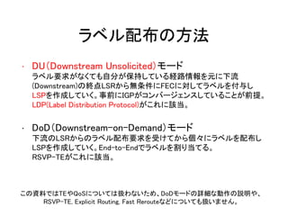 ラベル配布の方法
• DU（Downstream Unsolicited）モード
ラベル要求がなくても自分が保持している経路情報を元に下流
(Downstream)の終点LSRから無条件にFECに対してラベルを付与し
LSPを作成していく。事前にIGPがコンバージェンスしていることが前提。
LDP(Label Distribution Protocol)がこれに該当。
• DoD（Downstream-on-Demand）モード
下流のLSRからのラベル配布要求を受けてから個々にラベルを配布し
LSPを作成していく。End-to-Endでラベルを割り当てる。
RSVP-TEがこれに該当。
この資料ではTEやQoSについては扱わないため、DoDモードの詳細な動作の説明や、
RSVP-TE, Explicit Routing, Fast Rerouteなどについても扱いません。
 