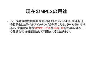 現在のMPLSの用途
• ルータの処理性能が飛躍的に向上したことにより、高速転送
を目的としたラベルスイッチングの利用よりも、ラベルを付与す
ることで実現可能なVPNサービスやQoS、TEなどのネットワー
ク最適化の技術基盤として利用されることが多い。
 