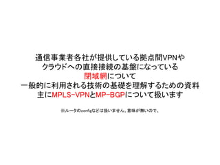 通信事業者各社が提供している拠点間VPNや
クラウドへの直接接続の基盤になっている
閉域網について
一般的に利用される技術の基礎を理解するための資料
主にMPLS-VPNとMP-BGPについて扱います
※ルータのconfigなどは扱いません。意味が無いので。
 
