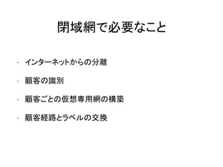 閉域網で必要なこと
• インターネットからの分離
• 顧客の識別
• 顧客ごとの仮想専用網の構築
• 顧客経路とラベルの交換
 