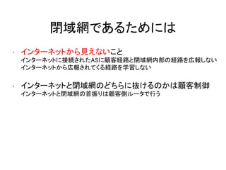 閉域網であるためには
• インターネットから見えないこと
インターネットに接続されたASに顧客経路と閉域網内部の経路を広報しない
インターネットから広報されてくる経路を学習しない
• インターネットと閉域網のどちらに抜けるのかは顧客制御
インターネットと閉域網の首振りは顧客側ルータで行う
 