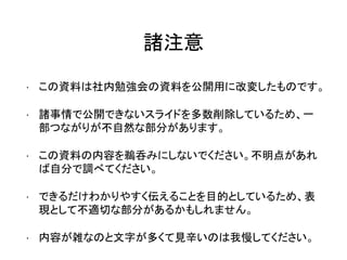 諸注意
• この資料は社内勉強会の資料を公開用に改変したものです。
• 諸事情で公開できないスライドを多数削除しているため、一
部つながりが不自然な部分があります。
• この資料の内容を鵜呑みにしないでください。不明点があれ
ば自分で調べてください。
• できるだけわかりやすく伝えることを目的としているため、表
現として不適切な部分があるかもしれません。
• 内容が雑なのと文字が多くて見辛いのは我慢してください。
 