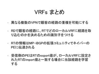 VRFs まとめ
• 異なる複数のVPNで顧客の経路の重複を可能にする
• RDで顧客の経路に、RTでどのローカルVRFに経路を取
り込むのかを決めるための識別子をつける
• RTの情報はMP-iBGPの拡張コミュニティでネイバーの
PEに伝達される
• 受信側のPEはRTのexport値が、ローカルVRFに設定さ
れたRTのimport値と一致する場合に当該経路を学習
する
 