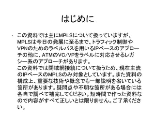 はじめに
• この資料では主にMPLSについて扱っていますが、
MPLSは今日の発展に至るまで、トラフィック制御や
VPNのためのラベルパスを用いるIPベースのアプロー
チの他に、ATMのVC/VPをラベルに対応させるレガ
シー系のアプローチがあります。
この資料では閉域網接続について扱うため、現在主流
のIPベースのMPLSのみ対象としています。また資料の
構成上、重要な技術や概念でも一部説明を省いている
箇所があります。疑問点や不明な箇所がある場合には
各自で調べて補完してください。短時間で作った資料な
ので内容がすべて正しいとは限りません。ご了承くださ
い。
 