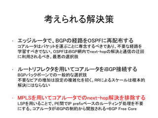 考えられる解決策
• エッジルータで、BGPの経路をOSPFに再配布する
コアルータはパケットを運ぶことに専念するべきであり、不要な経路を
学習すべきでない。OSPFはiBGP網内でnext-hopの解決と通信の迂回
に利用されるべき。最悪の選択肢
• ルートリフレクタを用いてコアルータをiBGP接続する
BGPバックボーンでの一般的な選択肢
不要なピアの増加は設定の複雑化を招く。RRによるスケールは根本的
解決にはならない
• MPLSを用いてコアルータでのnext-hop解決を排除する
LSPを用いることで、PE間でIP prefixベースのルーティング処理を不要
にする。コアルータがiBGPの制約から開放される⇛BGP Free Core
 
