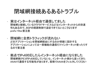 閉域網接続あるあるトラブル
• 実はインターネット経由で通信してました
閉域網と接続しているクラウドサービスなどはインターネットからの到達
性もあるので、BGPの経路制御で追従できてないとこうなります
prefix-filter要注意
• 閉域網に全然トラフィックが流れない
どのアプリケーションを閉域網経由にするのか明確に設計する
アプリケーションによっては一部機能の通信だけインターネット使ったりす
るので要注意
• 拠点でIPv6対応したらインターネット経由になりました
閉域網側(PE)がIPv6対応していないと、インターネット側から返ってきた
AAAAで通信する可能性があります。客側でAAAAをフィルタしてください
 