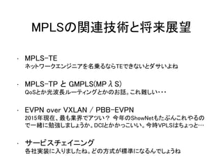 MPLSの関連技術と将来展望
• MPLS-TE
ネットワークエンジニアを名乗るならTEできないとダサいよね
• MPLS-TP と GMPLS(MPλS)
QoSとか光波長ルーティングとかのお話。これ難しい・・・
• EVPN over VXLAN / PBB-EVPN
2015年現在、最も業界でアツい？ 今年のShowNetもたぶんこれやるの
で一緒に勉強しましょうか。DCIとかかっこいい。今時VPLSはちょっと…
• サービスチェイニング
各社実装に入りましたね。どの方式が標準になるんでしょうね
 